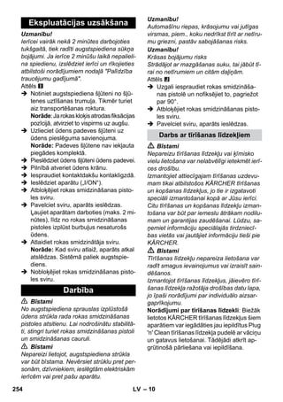 – 10 
Uzmanību! 
Ierīcei vairāk nekā 2 minūtes darbojoties 
tukšgaitā, tiek radīti augstspiediena sūkņa 
bojājumi. Ja ierīce 2 minūšu laikā nepalieli-na 
spiedienu, izslēdziet ierīci un rīkojieties 
atbilstoši norādījumiem nodaļā Palīdzība 
traucējumu gadījumā. 
Attēls 
 Notiniet augstspiediena šļūteni no šļū-tenes 
uztīšanas trumuļa. Tikmēr turiet 
aiz transportēšanas roktura. 
Norāde: Ja rokas kloķis atrodas fiksācijas 
pozīcijā, atvirziet to vispirms uz augšu. 
 Uzlieciet ūdens padeves šļūteni uz 
ūdens pieslēguma savienojuma. 
Norāde: Padeves šļūtene nav iekļauta 
piegādes komplektā. 
 Pieslēdziet ūdens šļūteni ūdens padevei. 
 Pilnībā atveriet ūdens krānu. 
 Iespraudiet kontaktdakšu kontakligzdā. 
 Ieslēdziet aparātu („I/ON“). 
 Atbloķējiet rokas smidzināšanas pisto-les 
sviru. 
 Pavelciet sviru, aparāts ieslēdzas. 
Ļaujiet aparātam darboties (maks. 2 mi-nūtes), 
līdz no rokas smidzināšanas 
pistoles izplūst burbuļus nesaturošs 
ūdens. 
 Atlaidiet rokas smidzinātāja sviru. 
Norāde: Kad sviru atlaiž, aparāts atkal 
atslēdzas. Sistēmā paliek augstspie-diens. 
 Nobloķējiet rokas smidzināšanas pisto-les 
sviru. 
 Bīstami 
No augstspiediena sprauslas izplūstošā 
ūdens strūkla rada rokas smidzināšanas 
pistoles atsitienu. Lai nodrošinātu stabilitā-ti, 
stingri turiet rokas smidzināšanas pistoli 
un smidzināšanas cauruli. 
 Bīstami 
Nepareizi lietojot, augstspiediena strūkla 
var būt bīstama. Nevērsiet strūklu pret per-sonām, 
dzīvniekiem, ieslēgtām elektriskām 
ierīcēm vai pret pašu aparātu. 
Uzmanību! 
Automašīnu riepas, krāsojumu vai jutīgas 
virsmas, piem., koku nedrīkst tīrīt ar netīru-mu 
griezni, pastāv sabojāšanas risks. 
Uzmanību! 
Krāsas bojājumu risks 
Strādājot ar mazgāšanas suku, tai jābūt tī-rai 
no netīrumiem un citām daļiņām. 
Attēls 
 Uzgali iespraudiet rokas smidzināša-nas 
pistolē un nofiksējiet to, pagriežot 
par 90°. 
 Atbloķējiet rokas smidzināšanas pisto-les 
sviru. 
 Pavelciet sviru, aparāts ieslēdzas. 
 Bīstami 
Nepareizu tīrīšanas līdzekļu vai ķīmisko 
vielu lietošana var nelabvēlīgi ietekmēt ierī-ces 
drošību. 
Izmantojiet attiecīgajam tīrīšanas uzdevu-mam 
tikai atbilstošos KÄRCHER tīrīšanas 
un kopšanas līdzekļus, jo tie ir izgatavoti 
speciāli izmantošanai kopā ar Jūsu ierīci. 
Citu tīrīšanas un kopšanas līdzekļu izman-tošana 
var būt par iemeslu ātrākam nodilu-mam 
un garantijas zaudēšanai. Lūdzu, sa-ņemiet 
informāciju speciālajās tirdzniecī-bas 
vietās vai jautājiet informāciju tieši pie 
KÄRCHER. 
 Bīstami 
Tīrīšanas līdzekļu nepareiza lietošana var 
radīt smagus ievainojumus vai izraisīt sain-dēšanos. 
Izmantojot tīrīšanas līdzekļus, jāievēro tīrī-šanas 
līdzekļa ražotāja drošības datu lapa, 
jo īpaši norādījumi par individuālo aizsar-gaprīkojumu. 
Norādījumi par tīrīšanas līdzekli: Biežāk 
lietotos KÄRCHER tīrīšanas līdzekļus šiem 
aparātiem var iegādāties jau iepildītus Plug 
'n' Clean tīrīšanas līdzekļa pudelē ar vāciņu 
un gatavus lietošanai. Tādējādi atkrīt ap-grūtinošā 
pārliešana vai iepildīšana. 
Ekspluatācijas uzsākšana 
Darbība 
Darbs ar tīrīšanas līdzekļiem 
254 LV 
 