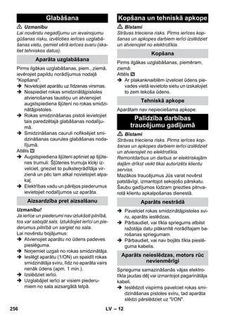 – 12 
 Uzmanību 
Lai novērstu negadījumu un ievainojumu 
gūšanas risku, izvēloties ierīces uzglabā-šanas 
vietu, ņemiet vērā ierīces svaru (ska-tiet 
tehniskos datus). 
Pirms ilgākas uzglabāšanas, piem., ziemā, 
ievērojiet papildu norādījumus nodaļā 
Kopšana. 
 Novietojiet aparātu uz līdzenas virsmas. 
 Nospiediet rokas smidzinātājpistoles 
atvienošanas taustiņu un atvienojiet 
augstspiediena šļūteni no rokas smidzi-nātājpistoles. 
 Rokas smidzināšanas pistoli ievietojiet 
tais paredzētajā glabāšanas nodalīju-mā. 
 Smidzināšanas cauruli nofiksējiet smi-dzināšanas 
caurules glabāšanas noda-lījumā. 
Attēls 
 Augstspiediena šļūteni aptiniet ap šļūte-nes 
trumuli: Šļūtenes trumuļa kloķi iz-velciet, 
grieziet to pulksteņrādītāja vir-zienā 
un pēc tam atkal novietojiet atpa-kaļ. 
 Elektrības vadu un pārējos piederumus 
ievietojiet nodalījumos uz aparāta. 
Uzmanību! 
Ja ierīce un piederumi nav iztukšoti pilnībā, 
tos var sabojāt sals. Iztukšojiet ierīci un pie-derumus 
pilnībā un sargiet no sala. 
Lai novērstu bojājumus: 
 Atvienojiet aparātu no ūdens padeves 
pieslēguma. 
 Noņemiet uzgali no rokas smidzinātāja. 
 Ieslēgt aparātu (1/ON) un spaidīt rokas 
smidzinātāja sviru, līdz no aparāta vairs 
nenāk ūdens (apm. 1 min.). 
 Izslēdziet ierīci. 
 Uzglabājiet ierīci ar visiem piederu-miem 
no sala aizsargātā telpā. 
 Bīstami 
Strāvas trieciena risks. Pirms ierīces kop-šanas 
un apkopes darbiem ierīci izslēdziet 
un atvienojiet no elektrotīkla. 
Pirms ilgākas uzglabāšanas, piemēram, 
ziemā: 
Attēls 
 Ar plakanknaiblēm izvelciet ūdens pie-vades 
vietā ievietoto sietu un izskalojiet 
to zem tekoša ūdens. 
Aparātam nav nepieciešama apkope. 
 Bīstami 
Strāvas trieciena risks. Pirms ierīces kop-šanas 
un apkopes darbiem ierīci izslēdziet 
un atvienojiet no elektrotīkla. 
Remontdarbus un darbus ar elektriskajām 
daļām drīkst veikt tikai autorizēts klientu 
serviss. 
Mazākos traucējumus Jūs varat novērst 
patstāvīgi, izmantojot sekojošo pārskatu. 
Šaubu gadījumos lūdzam griezties pilnva-rotā 
klientu apkalpošanas dienestā. 
 Pavelciet rokas smidzinātājpistoles svi-ru, 
aparāts ieslēdzas. 
 Pārbaudiet, vai tīkla spriegums atbilst 
ražotāja datu plāksnītē norādītajam ba-rošanas 
spriegumam. 
 Pārbaudiet, vai nav bojāts tīkla pieslē-guma 
kabelis. 
Sprieguma samazināšanās vājas elektro-tīkla 
jaudas dēļ vai izmantojot pagarinātāja 
kabeli. 
 Ieslēdzot vispirms pavelciet rokas smi-dzināšanas 
pistoles sviru, tad aparāta 
slēdzi pārslēdziet uz I/ON. 
Glabāšana 
Aparāta uzglabāšana 
Aizsardzība pret aizsalšanu 
Kopšana un tehniskā apkope 
Kopšana 
Tehniskā apkope 
Palīdzība darbības 
traucējumu gadījumā 
Aparāts nestrādā 
Aparāts neieslēdzas, motors rūc 
nevienmērīgi 
256 LV 
 