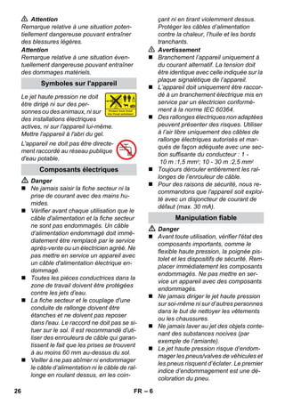 – 6 
 Attention 
Remarque relative à une situation poten-tiellement 
dangereuse pouvant entraîner 
des blessures légères. 
Attention 
Remarque relative à une situation éven-tuellement 
dangereuse pouvant entraîner 
des dommages matériels. 
Le jet haute pression ne doit 
être dirigé ni sur des per-sonnes 
ou des animaux, ni sur 
des installations électriques 
actives, ni sur l'appareil lui-même. 
Mettre l'appareil à l'abri du gel. 
L'appareil ne doit pas être directe-ment 
raccordé au réseau publique 
d'eau potable. 
 Danger 
 Ne jamais saisir la fiche secteur ni la 
prise de courant avec des mains hu-mides. 
 Vérifier avant chaque utilisation que le 
câble d'alimentation et la fiche secteur 
ne sont pas endommagés. Un câble 
d’alimentation endommagé doit immé-diatement 
être remplacé par le service 
après-vente ou un électricien agréé. Ne 
pas mettre en service un appareil avec 
un câble d'alimentation électrique en-dommagé. 
 Toutes les pièces conductrices dans la 
zone de travail doivent être protégées 
contre les jets d’eau. 
 La fiche secteur et le couplage d'une 
conduite de rallonge doivent être 
étanches et ne doivent pas reposer 
dans l'eau. Le raccord ne doit pas se si-tuer 
sur le sol. Il est recommandé d'uti-liser 
des enrouleurs de câble qui garan-tissent 
le fait que les prises se trouvent 
à au moins 60 mm au-dessus du sol. 
 Veiller à ne pas abîmer ni endommager 
le câble d’alimentation ni le câble de ral-longe 
en roulant dessus, en les coin-çant 
ni en tirant violemment dessus. 
Protéger les câbles d’alimentation 
contre la chaleur, l’huile et les bords 
tranchants. 
 Avertissement 
 Branchement l’appareil uniquement à 
du courant alternatif. La tension doit 
être identique avec celle indiquée sur la 
plaque signalétique de l’appareil. 
 L’appareil doit uniquement être raccor-dé 
à un branchement électrique mis en 
service par un électricien conformé-ment 
à la norme IEC 60364. 
 Des rallonges électriques non adaptées 
peuvent présenter des risques. Utiliser 
à l’air libre uniquement des câbles de 
rallonge électriques autorisés et mar-qués 
de façon adéquate avec une sec-tion 
suffisante du conducteur : 1 - 
10 m :1,5 mm2; 10 - 30 m :2,5 mm2 
 Toujours dérouler entièrement les ral-longes 
de l’enrouleur de câble. 
 Pour des raisons de sécurité, nous re-commandons 
que l'appareil soit exploi-té 
avec un disjoncteur de courant de 
défaut (max. 30 mA). 
 Danger 
 Avant toute utilisation, vérifier l'état des 
composants importants, comme le 
flexible haute pression, la poignée pis-tolet 
et les dispositifs de sécurité. Rem-placer 
immédiatement les composants 
endommagés. Ne pas mettre en ser-vice 
un appareil avec des composants 
endommagés. 
 Ne jamais diriger le jet haute pression 
sur soi-même ni sur d’autres personnes 
dans le but de nettoyer les vêtements 
ou les chaussures. 
 Ne jamais laver au jet des objets conte-nant 
des substances nocives (par 
exemple de l’amiante). 
 Le jet haute pression risque d’endom-mager 
les pneus/valves de véhicules et 
les pneus risquent d’éclater. Le premier 
indice d’endommagement est une dé-coloration 
du pneu. 
Symboles sur l'appareil 
Composants électriques 
Manipulation fiable 
26 FR 
 