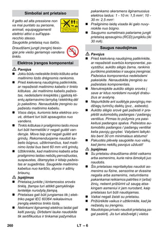 – 6 
Il getto ad alta pressione non 
va mai puntato su persone, 
animali, equipaggiamenti 
elettrici attivi o sull'appa-recchio 
stesso. 
Saugokite prietaisą nuo šalčio. 
Draudžiami jungti įrenginį tiesio-giai 
prie viešo geriamojo vandens 
tinklo. 
 Pavojus 
 Jokiu būdu nelieskite tinklo kištuko arba 
maitinimo lizdo drėgnomis rankomis. 
 Prieš kiekvieną naudojimą patikrinkite, 
ar nepažeisti maitinimo kabelis ir tinklo 
kištukas. Jei maitinimo kabelis pažeis-tas, 
nedelsdami kreipkitės į įgaliotą kli-entų 
aptarnavimo tarnybą / elektriką dėl 
jo pakeitimo. Nenaudokite įrenginio su 
pažeistu maitinimo kabeliu. 
 Visos dalys, kuriomis teka elektros sro-vė, 
dirbant turi būti apsaugotos nuo 
vandens. 
 Tinklo kištukas ir prailginimo laido mova 
turi būti hermetiški ir negali gulėti van-denyje. 
Mova taip pat negali gulėti ant 
grindų. Rekomenduojame naudoti ka-belio 
būgnus, užtikrinančius, kad maiti-nimo 
lizdai bus bent 60 mm virš grindų. 
 Užtikrinkite, kad maitinimo kabelis arba 
prailginimo laidas nebūtų pervažiuotas, 
suspaustas, ištampytas ir kitaip pažeis-tas 
ar sugadintas. Saugokite maitinimo 
kabelius nuo karščio, alyvos ir aštrių 
briaunų. 
 Įspėjimas 
 Prietaisą junkite į kintamosios srovės 
tinklą. Įtampa turi atitikti gamyklinėje 
lentelėje nurodytą įtampą. 
 Prietaisas gali būti jungiamas tik į elek-triko 
pagal IEC 60364 reikalavimus 
įrengtą elektros tinklo lizdą. 
 Netinkami ilginamieji elektros laidai gali 
kelti pavojų. Dirbdami lauke naudokite 
tik sertifikuotus ir tinkamai pažymėtus 
pakankamo skersmens ilginamuosius 
elektros laidus: 1 - 10 m: 1,5 mm2; 10 - 
30 m: 2,5 mm2: 
 Prailginimo laidą visada iki galo nuvy-niokite 
nuo būgno. 
 Saugumo sumetimais patariame jungti 
prietaisą apsauginiu (RCD) jungikliu (iki 
30 mA). 
 Pavojus 
 Prieš kiekvieną naudojimą patikrinkite, 
ar nepažeisti svarbūs komponentai, pa-vyzdžiui, 
aukšto slėgio žarna, rankinis 
purškimo pistoletas ir saugos įrenginiai. 
Pažeistus komponentus nedelsdami 
pakeiskite. Nenaudokite įrenginio su 
pažeistais komponentais. 
 Nenukreipkite aukšto slėgio srovės į 
save ar kitus norėdami nuvalyti drabu-žius 
ar avalynę. 
 Nepurkškite ant sudėtyje pavojingų me-džiagų 
turinčių daiktų (pvz., asbesto). 
 Aukšto slėgio srovė gali pažeisti ir pra-plėšti 
automobilių padangas / padangų 
ventilius. Pirmas to požymis yra pasi-keitusi 
padangos spalva. Pažeistos au-tomobilio 
padangos / padangų ventiliai 
kelia pavojų gyvybei. Valydami laikyki-tės 
bent 30 cm minimalaus atstumo! 
 Pakuotės plėvelę saugokite nuo vaikų, 
kad jiems nekiltų pavojus uždusti! 
 Įspėjimas 
 Su prietaisu draudžiama dirbti vaikams 
arba asmenims, kurie nėra išmokyti juo 
naudotis. 
 Šis prietaisas nepritaikytas naudoti as-menims 
su fizine, sensorine ar dvasine 
negalia arba asmenims, neturintiems 
pakankamai reikiamos patirties ir (arba) 
žinių, nebent prižiūrint už saugą atsa-kingam 
asmeniui ir jam nurodant, kaip 
prietaisas turi būti naudojamas. 
 Vaikai negali žaisti su prietaisu. 
 Prižiūrėkite vaikus ir užtikrinkite, kad jie 
nežaistų su įrenginiu. 
 Naudotojas privalo naudoti prietaisą pa-gal 
paskirtį. Jis turi atsižvelgti į vietos 
Simboliai ant prietaiso 
Elektros įrangos komponentai 
Saugus naudojimas 
260 LT 
 