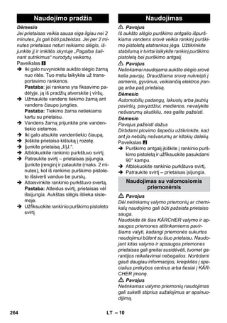 Naudojimo pradžia Naudojimas 
– 10 
Dėmesio 
Jei prietaisas veikia sausa eiga ilgiau nei 2 
minutes, jis gali būti pažeistas. Jei per 2 mi-nutes 
prietaisas neturi reikiamo slėgio, iš-junkite 
jį ir imkitės skyriuje „Pagalba šali-nant 
sutrikimus“ nurodytų veiksmų. 
Paveikslas 
 Iki galo nuvyniokite aukšto slėgio žarną 
nuo ritės. Tuo metu laikykite už trans-portavimo 
rankenos. 
Pastaba: jei rankena yra fiksavimo pa-dėtyje, 
ją iš pradžių atverskite į viršų. 
 Užmaukite vandens tiekimo žarną ant 
vandens čiaupo jungties. 
Pastaba: Tiekimo žarna netiekiama 
kartu su prietaisu. 
 Vandens žarną prijunkite prie vanden-tiekio 
sistemos. 
 Iki galo atsukite vandentiekio čiaupą. 
 Įkiškite prietaiso kištuką į rozetę. 
 Įjunkite prietaisą „I/ĮJ.“. 
 Atblokuokite rankinio purkštuvo svirtį. 
 Patraukite svirtį – prietaisas įsijungia. 
Įjunkite įrenginį ir palaukite (maks. 2 mi-nutes), 
kol iš rankinio purškimo pistole-to 
išsiverš vanduo be purslų. 
 Atlaisvinkite rankinio purkštuvo svertą. 
Pastaba: Atleidus svirtį, prietaisas vėl 
išsijungia. Aukštas slėgis išlieka siste-moje. 
 Užfiksuokite rankinio purškimo pistoleto 
svirtį. 
 Pavojus 
Iš aukšto slėgio purškimo antgalio išpurš-kiama 
vandens srovė veikia rankinį purški-mo 
pistoletą atatrankos jėga. Užtikrinkite 
stabilumą ir tvirtai laikykite rankinį purškimo 
pistoletą bei purškimo antgalį. 
 Pavojus 
Netinkamai naudojama aukšto slėgio srovė 
kelia pavojų. Draudžiama srovę nukreipti į 
asmenis, gyvūnus, veikiančią elektros įran-gą 
arba patį prietaisą. 
Dėmesio 
Automobilių padangų, lakuotų arba jautrių 
paviršių, pavyzdžiui, medienos, nevalykite 
nešvarumų skutikliu, nes galite pažeisti. 
Dėmesio 
Pavojus pažeisti dažus 
Dirbdami plovimo šepečiu užtikrinkite, kad 
ant jo nebūtų nešvarumų ar kitokių dalelių. 
Paveikslas 
 Purškimo antgalį įkiškite į rankinio purš-kimo 
pistoletą ir užfiksuokite pasukdami 
90° kampu. 
 Atblokuokite rankinio purkštuvo svirtį. 
 Patraukite svirtį – prietaisas įsijungia. 
Naudojimas su valomosiomis 
priemonėmis 
 Pavojus 
Dėl netinkamų valymo priemonių ar chemi-kalų 
naudojimo gali būti pažeista prietaiso 
sauga. 
Naudokite tik šias KÄRCHER valymo ir ap-saugos 
priemones atitinkamiems pavir-šiams 
valyti, kadangi priemonės sukurtos 
naudojimui būtent su šiuo prietaisu. Naudo-jant 
kitas valymo ir apsaugos priemones 
prietaisas gali greitai susidėvėti, tuomet ga-rantijos 
reikalavimai nebegalios. Norėdami 
gauti daugiau informacijos, kreipkitės į spe-cialius 
prekybos centrus arba tiesiai į KÄR-CHER 
įmonę. 
 Pavojus 
Netinkamas valymo priemonių naudojimas 
gali sukelti stiprius sužalojimus ar apsinuo-dijimą. 
264 LT 
 