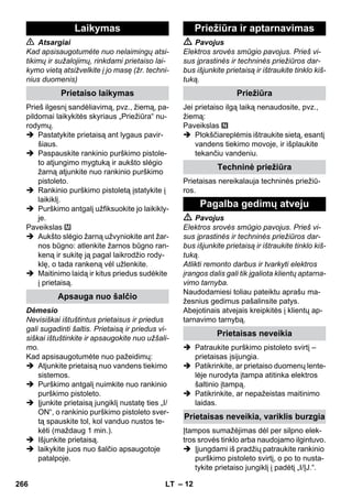 – 12 
 Atsargiai 
Kad apsisaugotumėte nuo nelaimingų atsi-tikimų 
ir sužalojimų, rinkdami prietaiso lai-kymo 
vietą atsižvelkite į jo masę (žr. techni-nius 
duomenis) 
Prieš ilgesnį sandėliavimą, pvz., žiemą, pa-pildomai 
laikykitės skyriaus „Priežiūra“ nu-rodymų. 
 Pastatykite prietaisą ant lygaus pavir-šiaus. 
 Paspauskite rankinio purškimo pistole-to 
atjungimo mygtuką ir aukšto slėgio 
žarną atjunkite nuo rankinio purškimo 
pistoleto. 
 Rankinio purškimo pistoletą įstatykite į 
laikiklį. 
 Purškimo antgalį užfiksuokite jo laikikly-je. 
Paveikslas 
 Aukšto slėgio žarną užvyniokite ant žar-nos 
būgno: atlenkite žarnos būgno ran-keną 
ir sukitę ją pagal laikrodžio rody-klę, 
o tada rankeną vėl užlenkite. 
 Maitinimo laidą ir kitus priedus sudėkite 
į prietaisą. 
Dėmesio 
Nevisiškai ištuštintus prietaisus ir priedus 
gali sugadinti šaltis. Prietaisą ir priedus vi-siškai 
ištuštinkite ir apsaugokite nuo užšali-mo. 
Kad apsisaugotumėte nuo pažeidimų: 
 Atjunkite prietaisą nuo vandens tiekimo 
sistemos. 
 Purškimo antgalį nuimkite nuo rankinio 
purškimo pistoleto. 
 Įjunkite prietaisą jungiklį nustatę ties „I/ 
ON“, o rankinio purškimo pistoleto sver-tą 
spauskite tol, kol vanduo nustos te-kėti 
(maždaug 1 min.). 
 Išjunkite prietaisą. 
 laikykite juos nuo šalčio apsaugotoje 
patalpoje. 
 Pavojus 
Elektros srovės smūgio pavojus. Prieš vi-sus 
įprastinės ir techninės priežiūros dar-bus 
išjunkite prietaisą ir ištraukite tinklo kiš-tuką. 
Jei prietaiso ilgą laiką nenaudosite, pvz., 
žiemą: 
Paveikslas 
 Plokščiareplėmis ištraukite sietą, esantį 
vandens tiekimo movoje, ir išplaukite 
tekančiu vandeniu. 
Prietaisas nereikalauja techninės priežiū-ros. 
 Pavojus 
Elektros srovės smūgio pavojus. Prieš vi-sus 
įprastinės ir techninės priežiūros dar-bus 
išjunkite prietaisą ir ištraukite tinklo kiš-tuką. 
Atlikti remonto darbus ir tvarkyti elektros 
įrangos dalis gali tik įgaliota klientų aptarna-vimo 
tarnyba. 
Naudodamiesi toliau pateiktu aprašu ma-žesnius 
gedimus pašalinsite patys. 
Abejotinais atvejais kreipkitės į klientų ap-tarnavimo 
tarnybą. 
 Patraukite purškimo pistoleto svirtį – 
prietaisas įsijungia. 
 Patikrinkite, ar prietaiso duomenų lente-lėje 
nurodyta įtampa atitinka elektros 
šaltinio įtampą. 
 Patikrinkite, ar nepažeistas maitinimo 
laidas. 
Įtampos sumažėjimas dėl per silpno elek-tros 
srovės tinklo arba naudojamo ilgintuvo. 
 Įjungdami iš pradžių patraukite rankinio 
purškimo pistoleto svirtį, o po to nusta-tykite 
prietaiso jungiklį į padėtį „I/ĮJ.“. 
Laikymas 
Prietaiso laikymas 
Apsauga nuo šalčio 
Priežiūra ir aptarnavimas 
Priežiūra 
Techninė priežiūra 
Pagalba gedimų atveju 
Prietaisas neveikia 
Prietaisas neveikia, variklis burzgia 
266 LT 
 