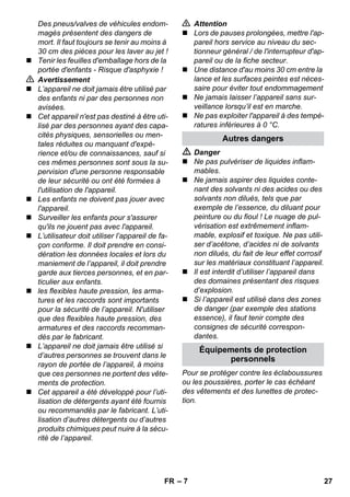 – 7 
Des pneus/valves de véhicules endom-magés 
présentent des dangers de 
mort. Il faut toujours se tenir au moins à 
30 cm des pièces pour les laver au jet ! 
 Tenir les feuilles d'emballage hors de la 
portée d'enfants - Risque d'asphyxie ! 
 Avertissement 
 L’appareil ne doit jamais être utilisé par 
des enfants ni par des personnes non 
avisées. 
 Cet appareil n'est pas destiné à être uti-lisé 
par des personnes ayant des capa-cités 
physiques, sensorielles ou men-tales 
réduites ou manquant d'expé-rience 
et/ou de connaissances, sauf si 
ces mêmes personnes sont sous la su-pervision 
d'une personne responsable 
de leur sécurité ou ont été formées à 
l'utilisation de l'appareil. 
 Les enfants ne doivent pas jouer avec 
l'appareil. 
 Surveiller les enfants pour s'assurer 
qu'ils ne jouent pas avec l'appareil. 
 L’utilisateur doit utiliser l’appareil de fa-çon 
conforme. Il doit prendre en consi-dération 
les données locales et lors du 
maniement de l’appareil, il doit prendre 
garde aux tierces personnes, et en par-ticulier 
aux enfants. 
 les flexibles haute pression, les arma-tures 
et les raccords sont importants 
pour la sécurité de l’appareil. N'utiliser 
que des flexibles haute pression, des 
armatures et des raccords recomman-dés 
par le fabricant. 
 L’appareil ne doit jamais être utilisé si 
d’autres personnes se trouvent dans le 
rayon de portée de l’appareil, à moins 
que ces personnes ne portent des vête-ments 
de protection. 
 Cet appareil a été développé pour l’uti-lisation 
de détergents ayant été fournis 
ou recommandés par le fabricant. L’uti-lisation 
d’autres détergents ou d’autres 
produits chimiques peut nuire à la sécu-rité 
de l’appareil. 
 Attention 
 Lors de pauses prolongées, mettre l'ap-pareil 
hors service au niveau du sec-tionneur 
général / de l'interrupteur d'ap-pareil 
ou de la fiche secteur. 
 Une distance d'au moins 30 cm entre la 
lance et les surfaces peintes est néces-saire 
pour éviter tout endommagement 
 Ne jamais laisser l’appareil sans sur-veillance 
lorsqu’il est en marche. 
 Ne pas exploiter l'appareil à des tempé-ratures 
inférieures à 0 °C. 
Autres dangers 
 Danger 
 Ne pas pulvériser de liquides inflam-mables. 
 Ne jamais aspirer des liquides conte-nant 
des solvants ni des acides ou des 
solvants non dilués, tels que par 
exemple de l’essence, du diluant pour 
peinture ou du fioul ! Le nuage de pul-vérisation 
est extrêmement inflam-mable, 
explosif et toxique. Ne pas utili-ser 
d’acétone, d’acides ni de solvants 
non dilués, du fait de leur effet corrosif 
sur les matériaux constituant l’appareil. 
 Il est interdit d’utiliser l’appareil dans 
des domaines présentant des risques 
d’explosion. 
 Si l’appareil est utilisé dans des zones 
de danger (par exemple des stations 
essence), il faut tenir compte des 
consignes de sécurité correspon-dantes. 
Équipements de protection 
personnels 
Pour se protéger contre les éclaboussures 
ou les poussières, porter le cas échéant 
des vêtements et des lunettes de protec-tion. 
FR 27 
 