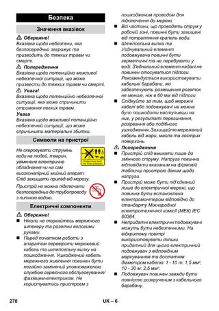– 6 
 Обережно! 
Вказівка щодо небезпеки, яка 
безпосередньо загрожує та 
призводить до тяжких травм чи 
смерті. 
 Попередження 
Вказівка щодо потенційно можливої 
небезпечної ситуації, що може 
призвести до тяжких травм чи смерті. 
 Увага! 
Вказівка щодо потенційно небезпечної 
ситуації, яка може спричинити 
отримання легких травм. 
Увага 
Вказівка щодо можливої потенційно 
небезпечній ситуації, що може 
спричинити матеріальні збитки. 
Не скеровувати струмінь 
води на людей, тварин, 
увімкнене електричне 
обладнання чи на сам 
високонапірний мийний апарат. 
Слід захищати прилад від морозу. 
Пристрій не можна підключати 
безпосередньо до трубопроводу 
з питною водою. 
 Обережно! 
 Ніколи не торкайтесь мережного 
штекеру та розетки вологими 
руками. 
 Перед початком роботи з 
апаратом перевірити мережевий 
кабель та штепсельну вилку на 
пошкодження. Ушкоджений кабель 
мережного живлення повинен бути 
негайно замінений уповноваженою 
службою сервісного обслуговування/ 
фахівцем-електриком. Не 
користуватись пристроєм з 
пошкодженим проводом для 
підключення до мережі. 
 Всі частини, що проводять струм у 
робочій зоні, повинні бути захищені 
від потрапляння крапель води. 
 Штепсельна вилка та 
з'єднувальний елемент 
подовжувача повинні бути 
герметичні та не перебувати у 
воді. З'еднальний елемент надалі не 
повинен стосуватися підлоги. 
Рекомендується використовувати 
кабельні барабани, які 
забезпечують розміщення розеток 
не менше, ніж в 60 мм від підлоги. 
 Слідкуйте за тим, щоб мережні 
кабелі або подовжувачі не можна 
було пошкодити наступивши на 
них, у результаті перегинання, 
розірвання або подібного 
ушкодження. Захищайте мережений 
кабель від жари, масла та гострих 
поверхонь. 
 Попередження 
 Пристрій слід вмикати лише до 
змінного струму. Напруга повинна 
відповідати вказаним на фірмовій 
табличці пристрою даним щодо 
напруги. 
 Пристрій може бути під’єднаний 
лише до електричної мережі, що 
повинна бути встановлена 
електромонтером відповідно до 
стандарту Міжнародної 
електротехнічної комісії (МЕК) IEC 
60364. 
 Непридатні електричні подовжувачі 
можуть бути небезпечними. На 
відкритому повітрі 
використовувати тільки 
придатний для цього електричний 
подовжувач з відповідним 
маркуванням та достатнім 
діаметром кабелю: 1 - 10 m: 1,5 мм2, 
10 - 30 м: 2,5 мм2: 
 Подовжувач повинен завжди бути 
повністю розкрученим з кабельного 
барабану. 
Безпека 
Значення вказівок 
Символи на пристрої 
Електричні компоненти 
270 UK 
 