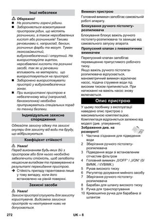 – 8 
 Обережно! 
 Не розпиляти горючі рідини. 
 Забороняється всмоктування 
пристроєм рідин, що містять 
розчинники, а також нерозбавлених 
кислот або розчинників! Такими 
речовинами є, наприклад, бензин, 
розчинник фарби та мазут. Туман 
легкозаймистий, 
вибухонебезпечний і отрутний. Не 
використовуйте ацетон, 
нерозбавлені кислоти та розчинні 
засобі, так як ці речовини 
впливають на матеріали, що 
використовуються на пристрої. 
 Заборонено використовувати 
пристрій у вибухонебезпечних 
зонах. 
 При використанні пристрою в 
небезпечному місці (наприклад, 
бензоколонка) необхідно 
притримуватись спеціальних порад 
по техніці безпеки. 
Одягайте захисну одежу та захисні 
окуляри для захисту від води та бруду, 
що відбризкуються. 
 Увага! 
Перед виконанням будь-яких дій з 
пристроєм або біля нього необхідно 
забезпечити стійкість, щоб запобігти 
нещасним випадкам та травмуванню в 
результаті перекидання пристрою. 
 Стійкість приладу гарантована лише 
у тому випадку, коли його 
встановлено на рівній поверхні. 
 Увага! 
Захисні пристрої слугують для захисту 
користувачів. Видозміна захисних 
пристроїв чи нехтування ними не 
допускається. 
Головний вимикач запобігає самовільній 
роботі апарату. 
Блокування блокує важіль ручного 
пістолету-розпилювача та захищає від 
самовільного запуску апарата. 
Перепускний клапан запобігає 
перевищенню припустимого робочого 
тиску. 
Якщо важіль ручного пістолета- 
розпилювача відпускається, 
манометричний вимикач відключає 
насос, подача струменя води під 
високим тиском припиняється. При 
натисканні на важіль насос знову 
включається. 
У цьому посібнику з експлуатації 
наведено опис пристрою з 
максимальною комплектацією. 
Комплектація відрізняється залежно від 
моделі (див. упакування). 
Зображення див. на 
розвороті! 
1 Частина з’єднання для підведення 
води 
2 Зберігання ручного пістолету- 
розпилювача 
3 Підведення води зі встановленим 
сітчастим фільтром 
4 Головний вимикач „0/OFF“ / „I/ON“ (0/ 
ВИМК. / I/УВІМК.) 
5 Рукав високого тиску 
6 Регулятор дозування мийного засобу 
7 Зберігання ручного пістолету- 
розпилювача 
8 Барабан для шлангу високого тиску 
9 Ручка для транспортування 
10 Кривошипна ручка для барабана зі 
шлангом 
Інші небезпеки 
Індивідуальне захисне 
спорядження 
Коефіцієнт стійкості 
Захисні засоби 
Вимикач пристрою 
Блокування ручного пістолету- 
розпилювача 
Пропускний клапан з пневматичним 
вимикачем 
Опис пристрою 
272 UK 
 