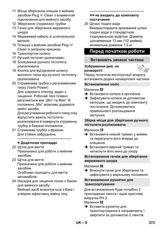 Встановлення коліс 
Збірка місця для зберігання ручного 
пістолета-розпилювача 
Встановлення гачків для зберігання 
мережевого шнура 
Встановлення рукоятки для 
транспортування 
– 9 
11 Місце зберігання пляшки з мийним 
засобом Plug 'n' Clean з елементом 
підключення для мийного засобу 
12 Зберігання струминної трубки 
13 Гачки для зберігання мережного 
шнура 
14 Мережевий кабель зі штепсельною 
вилкою 
15 Пляшка з мийним засобом Plug 'n' 
Clean із запірною кришкою 
16 Транспортне колесо 
17 Ручний пістолет-розпилювач 
18 Блокування ручного пістолету- 
розпилювача 
19 Кнопка для від'єднання шлангу 
високого тиску від ручного пістолету- 
розпилювача 
20 Струменева трубка з регулюванням 
тиску (Vario Power) 
Для широкого спектру задач з 
чищення. Робочий тиск плавно 
регулюється між „Min“ та Max“. В 
положенні „Mix“ можливо додавати 
мийні засоби. 
Для регулювання робочого тиску слід 
відпустити важіль пістолета- 
розпилювача й повернути струминну 
трубку в бажане положення. 
21 Стуменева трубка з фрезою 
Для стійких забруднень 
———————————————– 
Додаткове приладдя 
22 Щітка для миття 
Призначено для роботи з мийним 
засобом. 
23 Щітка для миття 
Призначено для роботи з мийним 
засобом. 
Особливо підходить для миття 
автомобілів. 
24 Насадка для чищення піною з баком 
для мийного засобу 
Мийний засіб всмоктується з бака і 
утворює ефективну мийну піну. 
———————————————– 
не входить до комплекту 
постачання 
25 Шланг подачі води 
Використовувати армований шланг 
подачі води зі стандартною 
з'єднувальною муфтою. Діаметр: 
щонайменше 13 мм (1/2 дюйма); 
мінімальна довжина 7,5 м. 
Перед початком роботи 
Встановіть запасні частини 
Зображення див. на 
розвороті! 
Перед початком експлуатації апарату 
встановити додані незакріплені частини. 
Малюнок 
 Встановити колеса в кріплення. 
 Зафіксувати колеса за допомогою 
заглушок, що входять до комплекту 
постачання. Дотримуватись 
правильності розташування 
заглушок. 
Малюнок 
 Встановити нижній тримач у виїмки 
та пересунути його вперед до 
клацання. 
 Встановити верхній тримач та 
натиснути його вниз до упору. 
Малюнок 
 Втиснути гачки для зберігання та 
зафіксувати у верхньому положенні. 
Для встановлення буде потрібно 2 
прикладених гвинта і одна хрестова 
викрутка PH 2. 
Малюнок 
 Вставити рукоятку для 
транспортування в направляючу і 
закріпити за допомогою 2 гвинтів. 
UK 273 
 