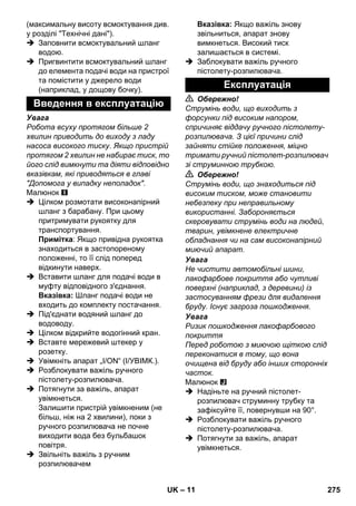 – 11 
(максимальну висоту всмоктування див. 
у розділі Технічні дані). 
 Заповнити всмоктувальний шланг 
водою. 
 Пригвинтити всмоктувальний шланг 
до елемента подачі води на пристрої 
та помістити у джерело води 
(наприклад, у дощову бочку). 
Увага 
Робота всуху протягом більше 2 
хвилин приводить до виходу з ладу 
насоса високого тиску. Якщо пристрій 
протягом 2 хвилин не набирає тиск, то 
його слід вимкнути та діяти відповідно 
вказівкам, які приводяться в главі 
Допомога у випадку неполадок. 
Малюнок 
 Цілком розмотати високонапірний 
шланг з барабану. При цьому 
притримувати рукоятку для 
транспортування. 
Примітка: Якщо привідна рукоятка 
знаходиться в застопореному 
положенні, то її слід поперед 
відкинути наверх. 
 Вставити шланг для подачі води в 
муфту відповідного з'єднання. 
Вказівка: Шланг подачі води не 
входить до комплекту постачання. 
 Під'єднати водяний шланг до 
водоводу. 
 Цілком відкрийте водогінний кран. 
 Вставте мережевий штекер у 
розетку. 
 Увімкніть апарат „I/ON“ (I/УВІМК.). 
 Розблокувати важіль ручного 
пістолету-розпилювача. 
 Потягнути за важіль, апарат 
увімкнеться. 
Залишити пристрій увімкненим (не 
більш, ніж на 2 хвилини), поки з 
ручного розпилювача не почне 
виходити вода без бульбашок 
повітря. 
 Звільніть важіль з ручним 
розпилювачем 
Вказівка: Якщо важіль знову 
звільниться, апарат знову 
вимкнеться. Високий тиск 
залишається в системі. 
 Заблокувати важіль ручного 
пістолету-розпилювача. 
 Обережно! 
Струмінь води, що виходить з 
форсунки під високим напором, 
спричиняє віддачу ручного пістолету- 
розпилювача. З цієї причини слід 
зайняти стійке положення, міцно 
тримати ручний пістолет-розпилювач 
зі струминною трубкою. 
 Обережно! 
Струмінь води, що знаходиться під 
високим тиском, може становити 
небезпеку при неправильному 
використанні. Забороняється 
скеровувати струмінь води на людей, 
тварин, увімкнене електричне 
обладнання чи на сам високонапірний 
миючий апарат. 
Увага 
Не чистити автомобільні шини, 
лакофарбове покриття або чутливі 
поверхні (наприклад, з деревини) із 
застосуванням фрези для видалення 
бруду. Існує загроза пошкодження. 
Увага 
Ризик пошкодження лакофарбового 
покриття 
Перед роботою з миючою щіткою слід 
переконатися в тому, що вона 
очищена від бруду або інших сторонніх 
часток. 
Малюнок 
 Надіньте на ручний пістолет- 
розпилювач струминну трубку та 
зафіксуйте її, повернувши на 90°. 
 Розблокувати важіль ручного 
пістолету-розпилювача. 
 Потягнути за важіль, апарат 
увімкнеться. 
Введення в експлуатацію 
Експлуатація 
UK 275 
 