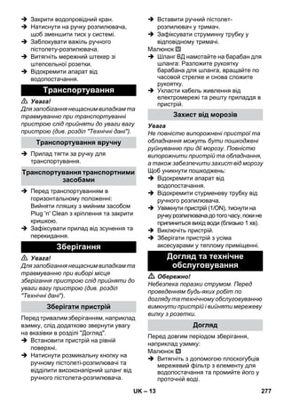 – 13 
 Закрити водопровідний кран. 
 Натиснути на ручку розпилювача, 
щоб зменшити тиск у системі. 
 Заблокувати важіль ручного 
пістолету-розпилювача. 
 Витягніть мережний штекер зі 
штепсельної розетки. 
 Відокремити апарат від 
водопостачання. 
 Увага! 
Для запобігання нещасним випадкам та 
травмуванню при транспортуванні 
пристрою слід прийняти до уваги вагу 
пристрою (див. розділ Технічні дані). 
 Прилад тягти за ручку для 
транспортування. 
 Перед транспортуванням в 
горизонтальному положенні: 
Вийняти пляшку з мийним засобом 
Plug 'n' Clean з кріплення та закрити 
кришкою. 
 Зафіксувати прилад від зсунення та 
перекидання. 
 Увага! 
Для запобігання нещасним випадкам та 
травмуванню при виборі місця 
зберігання пристрою слід прийняти до 
уваги вагу пристрою (див. розділ 
Технічні дані). 
Перед тривалим зберіганням, наприклад 
взимку, слід додатково звернути увагу 
на вказівки в розділі Догляд. 
 Встановити пристрій на рівній 
поверхні. 
 Натиснути розмикальну кнопку на 
ручному пістолеті-розпилювачі та 
відділити високонапірний шланг від 
ручного пістолета-розпилювача. 
 Вставити ручний пістолет- 
розпилювач у тримач. 
 Зафіксувати струминну трубку у 
відповідному тримачі. 
Малюнок 
 Шланг ВД намотайте на барабан для 
шланга: Разложите рукоятку 
барабана для шланга, вращайте по 
часовой стрелке и снова сложите 
рукоятку. 
 Укласти кабель живлення від 
електромережі та решту приладдя в 
пристрій. 
Увага 
Не повністю випорожнені пристрої та 
обладнання можуть бути пошкоджені 
руйнуванню при дії морозу. Повністю 
випорожнити пристрій та обладнання, 
а також забезпечити захист від морозу 
Щоб уникнути пошкоджень: 
 Відокремити апарат від 
водопостачання. 
 Відокремити стурменеву трубку від 
ручного розпилювача. 
 Увімкнути пристрій (1/ON), тиснути на 
ручку розпилювача до того часу, поки не 
припиниться вихід води (близько 1 хв). 
 Виключіть пристрій. 
 Зберігати пристрій з усіма 
аксесуарами у теплому приміщенні. 
 Обережно! 
Небезпека поразки струмом. Перед 
проведенням будь-яких робіт по 
догляду та технічному обслуговуванню 
вимкнути пристрій і вийняти мережеву 
вилку з розетки. 
Перед довгим періодом зберігання, 
наприклад узимку: 
Малюнок 
 Витягніть з допомогою плоскогубців 
мережевий фільтр з елементу для 
водопостачання та промийте його у 
проточній воді. 
Транспортування 
Транспортування вручну 
Транспортування транспортними 
засобами 
Зберігання 
Зберігати пристрій 
Захист від морозів 
Догляд та технічне 
обслуговування 
Догляд 
UK 277 
 