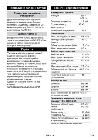 – 15 
Приладдя й запасні деталі 
Спеціальне допоміжне 
обладнання 
Додаткове обладнання розширює 
можливості використання Вашого 
пристрою. Додаткову інформацію Ви 
можете отримати у Вашого торгового 
агента фірми KARCHER. 
Запасні частини 
Використовуйте тыльки оригынальны 
запасні частини фірми KARCHER. Опис 
запасних частин наприкінці даної 
інструкції з експлуатації. 
Гарантія 
У кожній країні діють умови гарантії, 
наданої відповідною фірмою- 
продавцем. Неполадки в роботі 
пристрою ми усуваємо безплатно 
протягом терміну дії гарантії, якщо вони 
викликані браком матеріалу чи 
помилками виготовлення. У випадку 
чинності гарантії звертіться до продавця 
чи в найближчий авторизований 
сервісний центр з документальним 
підтвердженням покупки. 
адреси ви зможете знайти на веб- 
сторінці: 
www.kaercher.com/dealersearch 
Технічні характеристики 
Електричні з'єднання 
Напруга 230 
1~50 
V 
Hz 
Загальна потужність 1,8 kW 
Ступінь захисту IP X5 
Клас захисту I 
Запобіжник (інерційний) 10А 
Подача води 
Тиск, що подається (макс.) 0,8 МПа 
Температура струменя 
40 °C 
(макс.) 
Об’єм, що подається (мін). 9 л/хв. 
Mакс. висота всасування 0,5 м 
Робочі характеристики 
Робочий тиск 11 МПа 
Макс. допустимий тиск 13 МПа 
Продуктивність насоса, 
6,3 л/хв. 
вода 
Максимальний об’єм подачі 7,0 л/хв. 
Об’єм подачі, засоби для 
чищення 
0-0,3 л/хв. 
Реактивна сила ручного 
розпилювача 
16 Н 
Розміри та вага 
Довжина 349 мм 
Ширина 426 мм 
Висота 878 мм 
Вага, у готовності до роботи 
15,3 кг 
та з аксесуарами 
Значення встановлено згідно 
стандарту EN 60335-2-79 
Значення вібрації рука- 
плече 
Небезпека K 
2,5 
0,3 
м/с2 
м/с2 
Рівень шуму LpA 
Небезпека KpA 
75 
3 
дБ(А) 
дБ(А) 
Рівень потужності шуму LWA 
+ небезпека KWA 
92 дБ(А) 
Зберігається право на внесення технічних змін. 
UK 279 
 