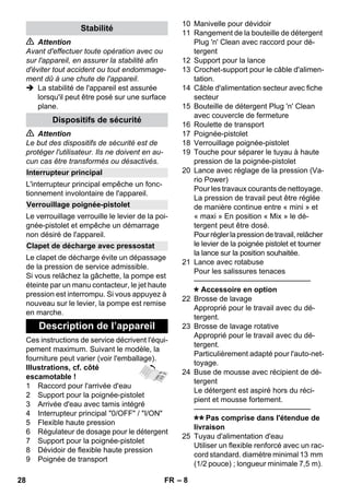 – 8 
 Attention 
Avant d'effectuer toute opération avec ou 
sur l'appareil, en assurer la stabilité afin 
d'éviter tout accident ou tout endommage-ment 
dû à une chute de l'appareil. 
 La stabilité de l'appareil est assurée 
lorsqu'il peut être posé sur une surface 
plane. 
 Attention 
Le but des dispositifs de sécurité est de 
protéger l'utilisateur. Ils ne doivent en au-cun 
cas être transformés ou désactivés. 
L'interrupteur principal empêche un fonc-tionnement 
involontaire de l'appareil. 
Le verrouillage verrouille le levier de la poi-gnée- 
pistolet et empêche un démarrage 
non désiré de l'appareil. 
Le clapet de décharge évite un dépassage 
de la pression de service admissible. 
Si vous relâchez la gâchette, la pompe est 
éteinte par un manu contacteur, le jet haute 
pression est interrompu. Si vous appuyez à 
nouveau sur le levier, la pompe est remise 
en marche. 
Ces instructions de service décrivent l'équi-pement 
maximum. Suivant le modèle, la 
fourniture peut varier (voir l'emballage). 
Illustrations, cf. côté 
escamotable ! 
1 Raccord pour l'arrivée d'eau 
2 Support pour la poignée-pistolet 
3 Arrivée d'eau avec tamis intégré 
4 Interrupteur principal 0/OFF / I/ON 
5 Flexible haute pression 
6 Régulateur de dosage pour le détergent 
7 Support pour la poignée-pistolet 
8 Dévidoir de flexible haute pression 
9 Poignée de transport 
10 Manivelle pour dévidoir 
11 Rangement de la bouteille de détergent 
Plug 'n' Clean avec raccord pour dé-tergent 
12 Support pour la lance 
13 Crochet-support pour le câble d'alimen-tation. 
14 Câble d'alimentation secteur avec fiche 
secteur 
15 Bouteille de détergent Plug 'n' Clean 
avec couvercle de fermeture 
16 Roulette de transport 
17 Poignée-pistolet 
18 Verrouillage poignée-pistolet 
19 Touche pour séparer le tuyau à haute 
pression de la poignée-pistolet 
20 Lance avec réglage de la pression (Va-rio 
Power) 
Pour les travaux courants de nettoyage. 
La pression de travail peut être réglée 
de manière continue entre « mini » et 
« maxi » En position « Mix » le dé-tergent 
peut être dosé. 
Pour régler la pression de travail, relâcher 
le levier de la poignée pistolet et tourner 
la lance sur la position souhaitée. 
21 Lance avec rotabuse 
Pour les salissures tenaces 
———————————————– 
Accessoire en option 
22 Brosse de lavage 
Approprié pour le travail avec du dé-tergent. 
23 Brosse de lavage rotative 
Approprié pour le travail avec du dé-tergent. 
Particulièrement adapté pour l'auto-net-toyage. 
24 Buse de mousse avec récipient de dé-tergent 
Le détergent est aspiré hors du réci-pient 
et mousse fortement. 
———————————————– 
Pas comprise dans l'étendue de 
livraison 
25 Tuyau d'alimentation d'eau 
Utiliser un flexible renforcé avec un rac-cord 
standard. diamètre minimal 13 mm 
(1/2 pouce) ; longueur minimale 7,5 m). 
Stabilité 
Dispositifs de sécurité 
Interrupteur principal 
Verrouillage poignée-pistolet 
Clapet de décharge avec pressostat 
Description de l’appareil 
28 FR 
 