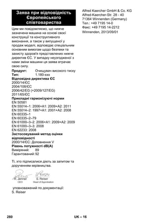 – 16 
Цим ми повідомляємо, що нижче 
зазначена машина на основі своєї 
конструкції та конструктивного 
виконання, а також у випущеної у 
продаж моделі, відповідає спеціальним 
основним вимогам щодо безпеки та 
захисту здоров'я представлених нижче 
директив ЄС. У випадку неузгодженої з 
нами зміни машини ця заява втрачає 
свою силу. 
Ті, хто підписалися діють за запитом та 
дорученням керівництва. 
уповноважений по документації: 
S. Reiser 
Alfred Kaercher GmbH  Co. KG 
Alfred-Kaercher-Str. 28 - 40 
71364 Winnenden (Germany) 
Тел.: +49 7195 14-0 
Факс: +49 7195 14-2212 
Заява при відповідність 
Європейського 
співтовариства 
Продукт: Очищувач високого тиску 
Тип: 1.180-xxx 
Відповідна директива ЄС 
2000/14/ЄС 
2004/108/ЄС 
2006/42/EG (+2009/127/EG) 
2011/65/ЄС 
Прикладні гармонізуючі норми 
EN 50581 
EN 55014–1: 2006+A1: 2009+A2: 2011 
EN 55014–2: 1997+A1: 2001+A2: 2008 
EN 60335–1 
EN 60335–2–79 
EN 61000–3–2: 2006+A1: 2009+A2: 2009 
EN 61000–3–3: 2008 
EN 62233: 2008 
Застосовуваний метод оцінки 
відповідності 
2000/14/ЄС: Доповнення V 
Рівень потужності dB(A) 
Виміряний: 89 
Гарантований:92 
CEO Head of Approbation 
Winnenden, 2013/09/01 
280 UK 
 
