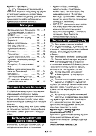 – 5 
Құрметті тұтынушы, 
Бұйымды алғашқы қолдану 
алдында пайдалану нұсқауын 
мұқият оқып шығыңыз, нұсқауларды 
орындап, кейінгі пайдалану үшін немесе 
осы аппаратты кейін пайдаланатын 
тұлғалар үшін сақтап қойыңыз. 
Сіздің бұйымыңыздың жеткізілу көлемі 
қорапшада бейнеленген. Бұйым 
қорапшасын ашқанда қорапша ішіндегі 
бұйым мен бөлшектерінің толық жəне 
бұзылмаған түрде болғандығын тексеріп 
алыңыз. 
Егер кейбір жабдықтар жоқ болса неме- 
се тасымалдау кезіндегі ақаулар болса, 
аппаратты сатқан фирманы хабардар 
етіңіз. 
Бұл жоғары қысымды тазалағышты үй 
шаруашылығына ғана қолданыңыз. 
– құрылғыларды, көліктерді, 
құрылыстарды, құралдарды, 
қасбеттерді, террасаларды, бақ 
құралдарын жəне т.б. жоғары 
қысымды су ағынымен тазалауға 
арналған (қажет болса, тазалағыш 
заттардың көмегімен). 
– KÄRCHER компаниясы мақұлдаған 
жиынтықтаушы бөлшектермен, 
қосалқы бөлшектермен жəне 
тазалағыш заттармен. Тазалағыш 
заттармен бірге берілетін 
нұсқауларды орындаңыз. 
Қаптау материалдары екінші 
өңдеуге жарамды. Қаптаманы үй 
қоқысына лақтырмауыңызды сұраймыз, 
оларды екінші өңдеу үшін бөлек 
қойыңыз. 
Өз мерзімін аяқтаған құралдарда 
бағалы, екінші өңдеуге жарамды 
материалдар бар. Сондықтан 
қолданылған жəне ескі бұйымдарды ар- 
найы іріктеп жинау жүйелері арқылы 
қалдықтарға тапсыруыңыз лазым. 
Кейбір елдерде қоғамдық су 
қоймаларынан су алуға рұқсат 
берілмейді. 
Тазалағыш заттармен жұмысты тек 
сұйықтық өткізбейтін жұмыс бет- 
терінде қосылған үй канализациясымен 
орындау керек. Тазалағыш заттың су 
қоймасына не жерге енуіне жол 
бермеңіз. 
Қалдықтар пайда болатын мұнай 
қамтитын су қоймаларындағы таза- 
лау жұмыстары, мысалы, қозғалтқыш 
жуу, шанақ астын жуу, тек жууға 
арналған алаңдарда май бөлгішінің 
көмегімен орындалуы керек. 
Құрамындағы заттар туралы 
анықтамалар (REACH) 
Бұйымның құрамындағы заттар туралы 
соңғы мағлұматтарды астыда 
көрсетілген интернет беттерімізде оқи 
аласыз: 
www.kaercher.com/REACH 
Мазмұны 
Қаптама ішіндеге бөлшектер . KK . . .5 
Бұйымды мақсатына сəйкес 
қолдану . . . . . . . . . . . . . . . . . . KK . . .5 
Қоршаған ортаны қорғау . . . . KK . . .5 
Қауіпсіздік . . . . . . . . . . . . . . . . KK . . .6 
Бұйым сипаттамасы . . . . . . . . KK . . .8 
Іске қосу алдынан . . . . . . . . . . KK . . .9 
Бұйымды іске қосу . . . . . . . . . KK . .10 
Қолдану . . . . . . . . . . . . . . . . . . KK . .10 
Тасымалдау . . . . . . . . . . . . . . KK . .12 
Бұйымның сақталынуы . . . . . KK . .12 
Күту мен техникалық тексеру 
жұмыстары . . . . . . . . . . . . . . . KK . .12 
Кедергілер болғанда көмек 
алу . . . . . . . . . . . . . . . . . . . . . . KK . .12 
Бұйым керек-жарақтары мен 
қосалқы бөлшектері . . . . . . . . KK . .14 
Кепілдеме . . . . . . . . . . . . . . . . KK . .14 
Техникалық мағлұматтар . . . . KK . .14 
ЕС стандарттар сəйкестiк 
туралы декларация . . . . . . . . KK . .15 
Қаптама ішіндеге бөлшектер 
Бұйымды мақсатына 
сəйкес қолдану 
Қоршаған ортаны қорғау 
KK 281 
 