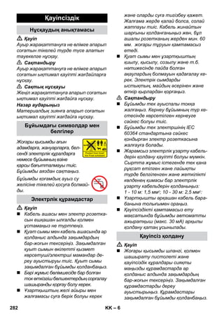 – 6 
 Қауіп 
Ауыр жарақаттануға не өлімге апарып 
соғатын тікелей түрде түсе алатын 
тəуекелге нұсқау. 
 Сақтандыру 
Ауыр жарақаттануға не өлімге апарып 
соғатын ықтимал қауіпті жағдайларға 
нұсқау. 
 Сақтық нұсқауы 
Жеңіл жарақаттануға апарып соғатын 
ықтимал қауіпті жағдайға нұсқау. 
Назар аударыңыз 
Материалдық зиянға апарып соғатын 
ықтимал қауіпті жағдайға нұсқау. 
Жоғары қысымды ағын 
адамдарға, жануарларға, бел- 
сенді электрлік құралдарға 
немесе бұйымның өзіне 
қарсы бағытталмауы тиіс. 
Бұйымды аяздан сақтаңыз. 
Бұйымды қоғамдық ауыз су 
желісіне тікелей қосуға болмай- 
ды. 
 Қауіп 
 Кабель ашасы мен электр розетка- 
сын ешқашан ылғалды қолмен 
ұстамаңыз не түртпеңіз. 
 Қуат сымы мен кабель ашасында əр 
қолданыс алдында зақымдардың 
бар-жоғын тексеріңіз. Зақымдалған 
қуыт сымын өкілетті қызмет 
көрсетуші/электрші мамандар де- 
реу ауыстыруы тиіс. Қуыт сымы 
зақымдалған бұйымды қолданбаңыз. 
 Бəрі жұмыс бөлімшесіде бар болған 
ток өткізгіш бөлшектердың сорғалау 
шашыранды қорғау болу керек. 
 Ұзартқыштың желі айыры мен 
жалғамасы суға берік болуы керек 
жəне оларды суға тигізбеу қажет. 
Жалғама жерде қалай болса, солай 
жатпауы тиіс. Кабель жинайтын 
шарғыны қолданғаныңыз жөн, бұл 
ашалы розетканың жерден мин. 60 
мм. жоғары тұруын қамтамасыз 
етеді. 
 Қуат сымы мен ұзартқыштың 
қиылу, қысылу, созылу жəне т.б. 
нəтижесінде пайда болған 
ақаулардың болмауын қадағалау ке- 
рек. Электрік сымдарды 
ыстықтың, майдың əсерінен жəне 
өткір қырлардан қорғаңыз. 
 Сақтандыру 
 Бұйымды тек ауыспалы токқа 
жалғаңыз. Кернеу бұйымның түр ке- 
стесінде көрсетілген кернеуге 
сəйкес болуы тиіс. 
 Бұйымды тек электршінің IEC 
60364 стандартына сəйкес 
қондырған электр розеткасына 
жалғауға болады. 
 Жарамсыз электрлік ұзарту кабель- 
дерін қолдану қауіпті болуы мүмкін. 
Сыртта жұмыс істегенде тек қана 
рұқсат етілген жəне лайықты 
түрде белгіленген жəне жеткілікті 
көлденең қимасы бар электрлік 
ұзарту кабельдерін қолданыңыз: 
1 - 10 м: 1,5 мм2; 10 - 30 м: 2,5 мм2: 
 Ұзартқышты əрқашан кабель бара- 
банына толығымен ораңыз. 
 Қауіпсіздікті қамтамасыз ету 
мақсатында бұйымды автоматты 
ажыратқыш (макс. 30 мА) арқылы 
қолдану қатаң ұсынылады. 
 Қауіп 
 Жоғары қысымды шлангі, қолмен 
шашырату пистолеті жəне 
қауіпсіздік құралдары сияқты 
маңызды құрамдастарда əр 
қолданыс алдында зақымдардың 
бар-жоғын тексеріңіз. Зақымдалған 
құрамдастарды дереу 
ауыстырыңыз. Құрамдастары 
зақымдалған бұйымды қолданбаңыз. 
Қауіпсіздік 
Нұсқаудың анықтамасы 
Бұйымдағы символдар мен 
белгілер 
Электрлік құрамдастар 
Қауіпсіз қолдану 
282 KK 
 