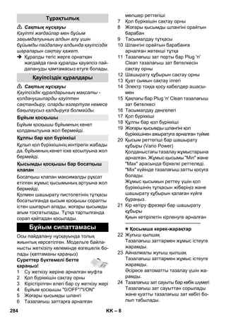 – 8 
 Сақтық нұсқауы 
Қауіпті жағдайлар мен бұйым 
зақымдалуының алдын алу үшін 
бұйымды пайдалану алдында қауіпсіздік 
шараларын сақтау қажет. 
 Құралды тегіс жерге орнатқан 
жағдайда ғана құралды қауəпсіз пай- 
далануды қамтамасыз етуге болады. 
 Сақтық нұсқауы 
Қауіпсіздік құралдарының мақсаты - 
қолданушыларды қауіптен 
сақтандыру, оларды өзгертуге немесе 
бақылаусыз қалдыруға болмайды. 
Бұйым қосқышы бұйымның кенет 
қолданылуына жол бермейді. 
Құлып қол бүріккішінің иінтірегін жабады 
да, бұйымның кенет іске қосылуына жол 
бермейді. 
Босатқыш клапан максималды рұқсат 
етілген жұмыс қысымының артуына жол 
бермейді. 
Қолмен шашырату пистолетінің тұтқасы 
босатылғанда қысым қосқышы сорапты 
істен шығарып алады, жоғары қысымды 
ағым тоқтатылады. Тұтқа тартылғанда 
сорап қайтадан қосылады. 
Осы пайдалану нұсқауында толық 
жиынтық көрсетілген. Модельге байла- 
нысты жеткізілу көлемінде өзгешелік бо- 
лады (қаптаманы қараңыз) 
Суреттер бүктемелі бетте 
қараңыз! 
1 Су жеткізу жеріне арналған муфта 
2 Қол бүріккішін сақтау орны 
3 Кірістірілген елегі бар су жеткізу жері 
4 Бұйым қосқышы 0/OFF/I/ON 
5 Жоғары қысымды шлангі 
6 Тазалағыш заттарға арналған 
мөлшер реттегіші 
7 Қол бүріккішін сақтау орны 
8 Жоғары қысымды шлангіні орайтын 
барабан 
9 Тасымалдау тұтқасы 
10 Шлангіні орайтын барабанға 
арналған жетекші тұтқа 
11 Тазалағыш зат порты бар Plug 'n' 
Clean тазалағыш зат бөтелкесін 
сақтау орны 
12 Шашырату құбырын сақтау орны 
13 Қуат сымын сақтау ілгегі 
14 Электр тоққа қосу кабелдер ашасы- 
мен 
15 Қақпағы бар Plug 'n' Clean тазалағыш 
зат бөтелкесі 
16 Тасымалдау дөңгелегі 
17 Қол бүріккіші 
18 Құлпы бар қол бүріккіші 
19 Жоғары қысымды шлангіні қол 
бүріккішінен ажыратуға арналған түйме 
20 Қысым реттегіші бар шашырату 
құбыры (Vario Power) 
Қолданыстағы тазалау жұмыстарына 
арналған. Жұмыс қысымы Min жəне 
Max арасында біркелкі реттеледі. 
Mix күйінде тазалағыш затты қосуға 
болады. 
Жұмыс қысымын реттеу үшін қол 
бүріккішінің тұтқасын жіберіңіз жəне 
шашырату құбырын қалаған күйге 
бұраңыз. 
21 Кір кетіру фрезері бар шашырату 
құбыры 
Қиын кетірілетін кірленуге арналған 
———————————————– 
Қосымша керек-жарақтар 
22 Жуғыш қылшақ 
Тазалағыш заттармен жұмыс істеуге 
жарамды. 
23 Айналмалы жуғыш қылшақ 
Тазалағыш заттармен жұмыс істеуге 
жарамды. 
Əсіресе автоматты тазалау үшін жа- 
рамды. 
24 Тазалағыш зат сауыты бар көбік шүмегі 
Тазалағыш зат сауыттан сорылады 
жəне қуатты тазалағыш зат көбігі бо- 
лып табылады. 
Тұрақтылық 
Қауіпсіздік құралдары 
Бұйым қосқышы 
Құлпы бар қол бүріккіші 
Қысымды қосқышы бар босатқыш 
клапан 
Бұйым сипаттамасы 
284 KK 
 