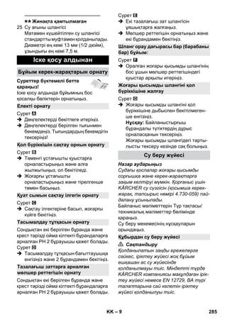 – 9 
———————————————– 
Жинақта қамтылмаған 
25 Су ағыны шлангісі 
Матамен күшейтілген су шлангісі 
стандартты муфтамен қолданылады. 
Диаметрі ең кемі 13 мм (1/2 дюйм), 
ұзындығы ең кемі 7,5 м. 
Суреттер бүктемелі бетте 
қараңыз! 
Іске қосу алдында бұйымның бос 
қосалқы бөліктерін орнатыңыз. 
Сурет 
 Дөңгелектерді бекітпеге итеріңіз. 
 Дөңгелектерді берілген тығынмен 
бекемдеңіз. Тығындардың бекемдігін 
тексеріңіз! 
Сурет 
 Төменгі ұстағышты қуыстарға 
орналастырыңыз жəне алға 
жылжытыңыз, ол бекітіледі. 
 Жоғарғы ұстағышты 
орналастырыңыз жəне тірелгенше 
төмен басыңыз. 
Сурет 
 Сақтау ілгектеріне басып, жоғарғы 
күйге бекітіңіз. 
Сондықтан екі берілген бұранда жəне 
крест тəрізді ойма кілтекті бұрандаларға 
арналған PH 2 бұрауышы қажет болады. 
Сурет 
 Тасымалдау тұтқасын бағыттауышқа 
енгізіңіз жəне 2 бұрандамен бекітіңіз. 
Сондықтан екі берілген бұранда жəне 
крест тəрізді ойма кілтекті бұрандаларға 
арналған PH 2 бұрауышы қажет болады. 
Сурет 
 Екі тазалағыш зат шлангісін 
ұяшықтарға жалғаңыз. 
 Мөлшер реттегішін орнатыңыз жəне 
екі бұрандамен бекітіңіз. 
Сурет 
 Оралған жоғары қысымды шлангінің 
бос ұшын мөлшер реттегішіндегі 
қуыстар арқылы итеріңіз. 
Сурет 
 Жоғары қысымды шлангіні қол 
бүріккішіне дыбыспен бекітілмеген- 
ше енгізіңіз. 
Нұсқау: Байланыстырғыш 
бұрандалы түтіктердің дұрыс 
орналасқанын тексеріңіз. 
Жоғары қысымды шлангідегі тарты- 
лысты тексеру кезінде сақ болыңыз. 
Назар аударыңыз 
Судағы қоспалар жоғары қысымды 
сорғышқа жəне керек-жарақтарға 
зақым келтіруі мүмкін. Қорғаныс үшін 
KÄRCHER су сүзгісін (қосымша керек- 
жарақ, тапсырыс нөмірі 4.730-059) пай- 
далану ұсынылады. 
Байланыс мəліметтерін Түр тақтасы/ 
техникалық мəліметтер бөлімінде 
қараңыз. 
Су беру мекемесінің нұсқауларын 
орындаңыз. 
 Сақтандыру 
Қолданылатын заңды ережелерге 
сəйкес, іріктеу жүйесі жоқ бұйым 
ешқашан ас су жүйесінде 
қолданылмауы тиіс. Міндетті түрде 
KÄRCHER компаниясы мақұлдаған ірік- 
теу жүйесі немесе EN 12729, BA түрі 
талаптарына сай келетін іріктеу 
жүйесі қолданылуы тиіс. 
Іске қосу алдынан 
Бұйым керек-жарақтарын орнату 
Електі орнату 
Қол бүріккішін сақтау орнын орнату 
Қуат сымын сақтау ілгегін орнату 
Тасымалдау тұтқасын орнату 
Тазалағыш заттарға арналған 
мөлшер реттегішін орнату 
Шланг орау дағырасы бар (барабаны 
бар) бұйым: 
Жоғары қысымды шлангіні қол 
бүріккішіне жалғау 
Су беру жүйесі 
Құбырдан су беру жүйесі 
KK 285 
 