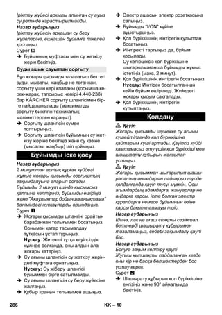 – 10 
Іріктеу жүйесі арқылы алынған су ауыз 
су ретінде қарастырылмайды. 
Назар аударыңыз 
Іріктеу жүйесін əрқашан су беру 
жүйелеріне, ешқашан бұйымға тікелей 
қоспаңыз. 
Сурет 
 Бұйымның муфтасы мен су жеткізу 
жерін бекітіңіз. 
Бұл жоғары қысымды тазалағыш беттегі 
суды, мысалы, жаңбыр не тоғаннан, 
сорғыту үшін кері клапаны (қосымша ке- 
рек-жарақ, тапсырыс нөмірі 4.440-238) 
бар KÄRCHER сорғыту шлангісімен бір- 
ге пайдаланылады (максималды 
сорғыту биіктігін техникалық 
мəліметтерден қараңыз). 
 Сорғыту шлангісін сумен 
толтырыңыз. 
 Сорғыту шлангісін бұйымның су жет- 
кізу жеріне бекітіңіз жəне су көзіне 
(мысалы, жаңбыр) іліп қойыңыз. 
Назар аударыңыз 
2 минуттан артық құрғақ күйдегі 
жұмыс жоғары қысымды сорғыштың 
зақымдалуына апарып соғады. 
Бұйымды 2 минут ішінде қысымсыз 
қалпына келтіріңіз, бұйымды өшіріңіз 
жəне Ақаулықтар бойынша анықтама 
бөліміндегі нұсқауларды орындаңыз. 
Сурет 
 Жоғары қысымды шлангіні орайтын 
барабаннан толығымен босатыңыз. 
Сонымен қатар тасымалдау 
тұтқасын ұстап тұрыңыз. 
Нұсқау: Жетекші тұтқа қауіпсіздік 
күйінде болғанда, оны алдын ала 
жоғары көтеріңіз. 
 Су ағыны шлангісін су жеткізу жерін- 
дегі муфтаға орнатыңыз. 
Нұсқау: Су жіберу шлангісі 
бұйыммен бірге сатылмайды. 
 Су ағыны шлангісін су беру жүйесіне 
жалғаңыз. 
 Құбыр кранын толығымен ашыңыз. 
 Электр ашасын электр розеткасына 
салыңыз. 
 Бұйымды I/ON күйіне 
ауыстырыңыз. 
 Қол бүріккішінің иінтірегін құлыптан 
босатыңыз. 
 Иінтіректі тартыңыз да, бұйым 
қосылады. 
Су көпіршіксіз қол бүріккішіне 
шығарылмағанша бұйымды жұмыс 
істетіңіз (макс. 2 минут). 
 Қол бүріккішінің иінтірегін босатыңыз. 
Нұсқау: Иінтірек босатылғаннан 
кейін бұйым өшіріледі. Жүйедегі 
жоғары қысым сақталады. 
 Қол бүріккішінің иінтірегін 
құлыптаңыз. 
 Қауіп 
Жоғары қысымды шүмекке су ағыны 
күшейтілгенде қол бүріккішіне 
қайтарым күші артады. Қауіпсіз күйді 
қамтамасыз ету үшін қол бүріккіші мен 
шашырату құбырын жақсылап 
ұстаңыз. 
 Қауіп 
Жоғары қысыммен шығарылып шашы- 
ралатын ағымдарын лайықсыз түрде 
қолданғанда қауіп түсуі мүмкін. Осы 
ағымдардың адамдарға, жануарлар не 
аңдарға қарсы, істе болған электр 
құралдарға немесе бұйымның өзіне 
қарсы бағытталмауы тиіс. 
Назар аударыңыз 
Шина, лак не ағаш сияқты сезімтал 
беттерді шашырату құбырымен 
тазаламаңыз, себебі зақымдалу қаупі 
бар. 
Назар аударыңыз 
Бояуға зақым келтіру қаупі 
Жуғыш қылшақты пайдаланған кезде 
оны кір не басқа бөлшектерден бос 
ұстау керек. 
Сурет 
 Шашырату құбырын қол бүріккішіне 
енгізіңіз жəне 90° айналымда 
бекітіңіз. 
Суды ашық сауыттан сорғыту 
Бұйымды іске қосу 
Қолдану 
286 KK 
 