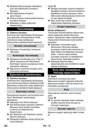 – 12 
 Жүйедегі бар қысымды төмендету 
үшін қол бүріккішінің иінтірегін 
басыңыз. 
 Қол бүріккішінің иінтірегін 
құлыптаңыз. 
 Электр ашасын электр розеткасынан 
шығарып алыңыз. 
 Бұйымды су беру жүйесінен 
ажыратыңыз. 
 Сақтық нұсқауы 
Апаттар мен зақымдарды болдырмау 
үшін бұйымды тасымалдаған кезде 
салмағына назар аударыңыз 
(техникалық мəліметтерді қараңыз). 
 Бұйымды тасымалдау тұтқасына 
тартыңыз. 
 Көлденең тасымалдау үшін: Plug 'n' 
Clean тазалағыш зат бөтелкесін 
бекітпеден тартып шығарыңыз жəне 
қақпақпен жабыңыз. 
 Құрылғыны сырғанап кетуден жəне 
соғылудан қорғаңыз. 
 Сақтық нұсқауы 
Апаттар мен зақымдарды болдырмау 
үшін сақтау орындарын таңдаған кезде 
бұйымның салмағына назар аударыңыз 
(техникалық мəліметтерді қараңыз). 
Ұзақ уақытқа, мысалы, қыста сақтау үшін 
Күту бөліміндегі нұсқауларды 
орындаңыз. 
 Бұйымды тегіс бетке қойыңыз. 
 Қол бүріккішіндегі ажырату түймесін 
басыңыз жəне жоғары қысымды 
шлангіні қол бүріккішінен 
ажыратыңыз. 
 Қол бүріккішін қол бүріккішін сақтау 
орнына қойыңыз. 
 Шашырату құбырын өзінің сақтау ор- 
нына қойыңыз. 
Сурет 
 Жоғары қысымды шлангіні орайтын 
барабанға ораңыз: Шлангіні орайтын 
барабанның сапын ашыңыз, сағат 
бағытымен айналдырыңыз жəне сап- 
ты ары қарай көтеріңіз. 
 Қуат сымы мен қалған керек- 
жарақтарды бұйымда сақтаңыз. 
Назар аударыңыз 
Толығымен босатылмаған бұйым мен 
керек-жарақтар аяздан бұзылуы 
мүмкін. Бұйым мен керек-жарақтарды 
толығымен босатыңыз жəне аяздан 
қорғаңыз. 
 Бұйымды толығымен судан 
босатыңыз: Қосылған жоғары 
қысымды шлангісі мен қосылған су 
беру жүйесі жоқ бұйымды қосыңыз 
(макс. 1 минут) жəне жоғары 
қысымды ұяшықты су қалмағанша 
жылытыңыз. Бұйымды өшіріңіз. 
 Бұйымды барлық керек- 
жарақтарымен аяз өткізбейтін жерге 
сақтауға қойыңыз. 
 Қауіп 
Электрлік токтың соғу қаупі. 
Құрылғыға қызмет көрсету алдында 
құрылғыны өшіріп, электр ашасын ро- 
зеткадан шығарыңыз. 
Ұзақ уақытқа, мысалы, қыста сақтау 
үшін: 
Сурет 
 Су жеткізу жеріндегі електі кемпіра- 
уызбен шешіңіз жəне ағынды су 
астында тазалаңыз. 
Құрылғы қызмет көрсетуді қажет етпей- 
ді. 
Тасымалдау 
Қолмен тасымалдау 
Ұшақтарда тасымалдау 
Бұйымның сақталынуы 
Бұйымды сақтау 
Аяздан қорғаныс 
Күту мен техникалық 
тексеру жұмыстары 
Күту 
Қызмет көрсету 
288 KK 
 