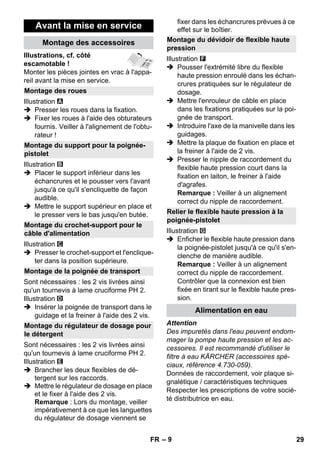 – 9 
Illustrations, cf. côté 
escamotable ! 
Monter les pièces jointes en vrac à l'appa-reil 
avant la mise en service. 
Illustration 
 Presser les roues dans la fixation. 
 Fixer les roues à l'aide des obturateurs 
fournis. Veiller à l'alignement de l'obtu-rateur 
! 
Illustration 
 Placer le support inférieur dans les 
échancrures et le pousser vers l'avant 
jusqu'à ce qu'il s'encliquette de façon 
audible. 
 Mettre le support supérieur en place et 
le presser vers le bas jusqu'en butée. 
Illustration 
 Presser le crochet-support et l'enclique-ter 
dans la position supérieure. 
Sont nécessaires : les 2 vis livrées ainsi 
qu'un tournevis à lame cruciforme PH 2. 
Illustration 
 Insérer la poignée de transport dans le 
guidage et la freiner à l'aide des 2 vis. 
Sont nécessaires : les 2 vis livrées ainsi 
qu'un tournevis à lame cruciforme PH 2. 
Illustration 
 Brancher les deux flexibles de dé-tergent 
sur les raccords. 
 Mettre le régulateur de dosage en place 
et le fixer à l'aide des 2 vis. 
Remarque : Lors du montage, veiller 
impérativement à ce que les languettes 
du régulateur de dosage viennent se 
fixer dans les échancrures prévues à ce 
effet sur le boîtier. 
Illustration 
 Pousser l'extrémité libre du flexible 
haute pression enroulé dans les échan-crures 
pratiquées sur le régulateur de 
dosage. 
 Mettre l'enrouleur de câble en place 
dans les fixations pratiquées sur la poi-gnée 
de transport. 
 Introduire l'axe de la manivelle dans les 
guidages. 
 Mettre la plaque de fixation en place et 
la freiner à l'aide de 2 vis. 
 Presser le nipple de raccordement du 
flexible haute pression court dans la 
fixation en laiton, le freiner à l'aide 
d'agrafes. 
Remarque : Veiller à un alignement 
correct du nipple de raccordement. 
Illustration 
 Enficher le flexible haute pression dans 
la poignée-pistolet jusqu'à ce qu'il s'en-clenche 
de manière audible. 
Remarque : Veiller à un alignement 
correct du nipple de raccordement. 
Contrôler que la connexion est bien 
fixée en tirant sur le flexible haute pres-sion. 
Attention 
Des impuretés dans l'eau peuvent endom-mager 
la pompe haute pression et les ac-cessoires. 
Il est recommandé d'utiliser le 
filtre à eau KÄRCHER (accessoires spé-ciaux, 
référence 4.730-059). 
Données de raccordement, voir plaque si-gnalétique 
/ caractéristiques techniques 
Respecter les prescriptions de votre socié-té 
distributrice en eau. 
Avant la mise en service 
Montage des accessoires 
Montage des roues 
Montage du support pour la poignée-pistolet 
Montage du crochet-support pour le 
câble d'alimentation 
Montage de la poignée de transport 
Montage du régulateur de dosage pour 
le détergent 
Montage du dévidoir de flexible haute 
pression 
Relier le flexible haute pression à la 
poignée-pistolet 
Alimentation en eau 
FR 29 
 