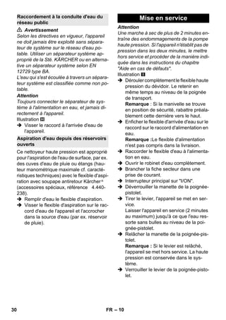 – 10 
 Avertissement 
Selon les directives en vigueur, l'appareil 
ne doit jamais être exploité sans sépara-teur 
de système sur le réseau d'eau po-table. 
Utiliser un séparateur système ap-proprié 
de la Sté. KÄRCHER ou en alterna-tive 
un séparateur système selon EN 
12729 type BA. 
L'eau qui s'est écoulée à travers un sépara-teur 
système est classifiée comme non po-table. 
Attention 
Toujours connecter le séparateur de sys-tème 
à l'alimentation en eau, et jamais di-rectement 
à l'appareil. 
Illustration 
 Visser le raccord à l'arrivée d'eau de 
l'appareil. 
Ce nettoyeur haute pression est approprié 
pour l'aspiration de l'eau de surface, par ex. 
des cuves d'eau de pluie ou étangs (hau-teur 
manométrique maximale cf. caracté-ristiques 
techniques) avec le flexible d'aspi-ration 
avec soupape antiretour Kärcher ® 
(accessoires spéciaux, référence 4.440- 
238). 
 Remplir d'eau le flexible d'aspiration. 
 Visser le flexible d'aspiration sur le rac-cord 
d'eau de l'appareil et l'accrocher 
dans la source d'eau (par ex. réservoir 
de pluie). 
Attention 
Une marche à sec de plus de 2 minutes en-traîne 
des endommagements de la pompe 
haute pression. Si l'appareil n'établit pas de 
pression dans les deux minutes, le mettre 
hors service et procéder de la manière indi-quée 
dans les instructions du chapitre 
Aide en cas de défauts. 
Illustration 
 Dérouler complètement le flexible haute 
pression du dévidoir. Le retenir en 
même temps au niveau de la poignée 
de transport. 
Remarque : Si la manivelle se trouve 
en position de sécurité, rabattre préala-blement 
cette dernière vers le haut. 
 Enficher le flexible d'arrivée d'eau sur le 
raccord sur le raccord d'alimentation en 
eau. 
Remarque :Le flexible d'alimentation 
n'est pas compris dans la livraison. 
 Raccorder le flexible d'eau à l'alimenta-tion 
en eau. 
 Ouvrir le robinet d'eau complètement. 
 Brancher la fiche secteur dans une 
prise de courant. 
 Interrupteur principal sur I/ON. 
 Déverrouiller la manette de la poignée-pistolet. 
 Tirer le levier, l'appareil se met en ser-vice. 
Laisser l'appareil en service (2 minutes 
au maximum) jusqu'à ce que l'eau res-sorte 
sans bulles au niveau de la poi-gnée- 
pistolet. 
 Relâcher la manette de la poignée-pis-tolet. 
Remarque : Si le levier est relâché, 
l'appareil se met hors service. La haute 
pression est conservée dans le sys-tème. 
 Verrouiller le levier de la poignée-pisto-let. 
Raccordement à la conduite d'eau du 
réseau public 
Aspiration d'eau depuis des réservoirs 
ouverts 
Mise en service 
30 FR 
 
