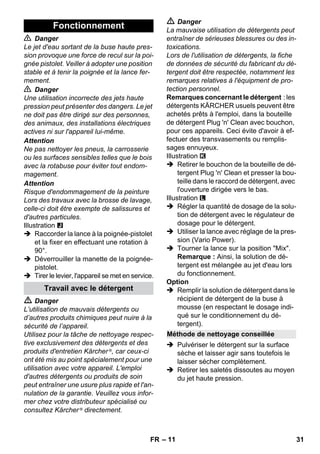 – 11 
 Danger 
Le jet d'eau sortant de la buse haute pres-sion 
provoque une force de recul sur la poi-gnée 
pistolet. Veiller à adopter une position 
stable et à tenir la poignée et la lance fer-mement. 
 Danger 
Une utilisation incorrecte des jets haute 
pression peut présenter des dangers. Le jet 
ne doit pas être dirigé sur des personnes, 
des animaux, des installations électriques 
actives ni sur l'appareil lui-même. 
Attention 
Ne pas nettoyer les pneus, la carrosserie 
ou les surfaces sensibles telles que le bois 
avec la rotabuse pour éviter tout endom-magement. 
Attention 
Risque d'endommagement de la peinture 
Lors des travaux avec la brosse de lavage, 
celle-ci doit être exempte de salissures et 
d'autres particules. 
Illustration 
 Raccorder la lance à la poignée-pistolet 
et la fixer en effectuant une rotation à 
90°. 
 Déverrouiller la manette de la poignée-pistolet. 
 Tirer le levier, l'appareil se met en service. 
 Danger 
L’utilisation de mauvais détergents ou 
d’autres produits chimiques peut nuire à la 
sécurité de l’appareil. 
Utilisez pour la tâche de nettoyage respec-tive 
exclusivement des détergents et des 
produits d'entretien Kärcher ®, car ceux-ci 
ont été mis au point spécialement pour une 
utilisation avec votre appareil. L'emploi 
d'autres détergents ou produits de soin 
peut entraîner une usure plus rapide et l'an-nulation 
de la garantie. Veuillez vous infor-mer 
chez votre distributeur spécialisé ou 
consultez Kärcher ® directement. 
 Danger 
La mauvaise utilisation de détergents peut 
entraîner de sérieuses blessures ou des in-toxications. 
Lors de l'utilisation de détergents, la fiche 
de données de sécurité du fabricant du dé-tergent 
doit être respectée, notamment les 
remarques relatives à l'équipment de pro-tection 
personnel. 
Remarques concernant le détergent : les 
détergents KÄRCHER usuels peuvent être 
achetés prêts à l'emploi, dans la bouteille 
de détergent Plug 'n' Clean avec bouchon, 
pour ces appareils. Ceci évite d'avoir à ef-fectuer 
des transvasements ou remplis-sages 
ennuyeux. 
Illustration 
 Retirer le bouchon de la bouteille de dé-tergent 
Plug 'n' Clean et presser la bou-teille 
dans le raccord de détergent, avec 
l'ouverture dirigée vers le bas. 
Illustration 
 Régler la quantité de dosage de la solu-tion 
de détergent avec le régulateur de 
dosage pour le détergent. 
 Utiliser la lance avec réglage de la pres-sion 
(Vario Power). 
 Tourner la lance sur la position Mix. 
Remarque : Ainsi, la solution de dé-tergent 
est mélangée au jet d'eau lors 
du fonctionnement. 
Option 
 Remplir la solution de détergent dans le 
récipient de détergent de la buse à 
mousse (en respectant le dosage indi-qué 
sur le conditionnement du dé-tergent). 
 Pulvériser le détergent sur la surface 
sèche et laisser agir sans toutefois le 
laisser sécher complètement. 
 Retirer les saletés dissoutes au moyen 
du jet haute pression. 
Fonctionnement 
Travail avec le détergent 
Méthode de nettoyage conseillée 
FR 31 
 