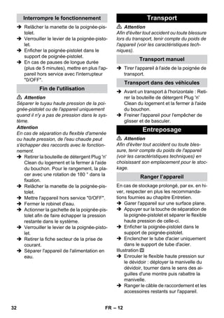 – 12 
 Relâcher la manette de la poignée-pis-tolet. 
 Verrouiller le levier de la poignée-pisto-let. 
 Enficher la poignée-pistolet dans le 
support de poignée-pistolet. 
 En cas de pauses de longue durée 
(plus de 5 minutes), mettre en plus l'ap-pareil 
hors service avec l'interrupteur 
0/OFF. 
 Attention 
Séparer le tuyau haute pression de la poi-gnée- 
pistolet ou de l'appareil uniquement 
quand il n'y a pas de pression dans le sys-tème. 
Attention 
En cas de séparation du flexible d'amenée 
ou haute pression, de l'eau chaude peut 
s'échapper des raccords avec le fonction-nement. 
 Retirer la bouteille de détergent Plug 'n' 
Clean du logement et la fermer à l'aide 
du bouchon. Pour le rangement, la pla-cer 
avec une rotation de 180 ° dans la 
fixation. 
 Relâcher la manette de la poignée-pis-tolet. 
 Mettre l'appareil hors service 0/OFF. 
 Fermer le robinet d'eau. 
 Actionner la gachette de la poignée-pis-tolet 
afin de faire échapper la pression 
restante dans le système. 
 Verrouiller le levier de la poignée-pisto-let. 
 Retirer la fiche secteur de la prise de 
courant. 
 Séparer l'appareil de l'alimentation en 
eau. 
 Attention 
Afin d'éviter tout accident ou toute blessure 
lors du transport, tenir compte du poids de 
l'appareil (voir les caractéristiques tech-niques). 
 Tirer l'appareil à l'aide de la poignée de 
transport. 
 Avant un transport à l'horizontale : Reti-rer 
la bouteille de détergent Plug 'n' 
Clean du logement et la fermer à l'aide 
du bouchon. 
 Freiner l'appareil pour l'empêcher de 
glisser et de basculer. 
 Attention 
Afin d'éviter tout accident ou toute bles-sure, 
tenir compte du poids de l'appareil 
(voir les caractéristiques techniques) en 
choisissant son emplacement pour le stoc-kage. 
En cas de stockage prolongé, par ex. en hi-ver, 
respecter en plus les recommanda-tions 
fournies au chapitre Entretien. 
 Garer l'appareil sur une surface plane. 
 Appuyer sur la touche de séparation de 
la poignée-pistolet et séparer le flexible 
haute pression de celle-ci. 
 Enficher la poignée-pistolet dans le 
support de poignée-pistolet. 
 Enclencher le tube d'acier uniquement 
dans le support de tube d'acier. 
Illustration 
 Enrouler le flexible haute pression sur 
le dévidoir : déployer la manivelle du 
dévidoir, tourner dans le sens des ai-guilles 
d'une montre puis rabattre la 
manivelle. 
 Ranger le câble de raccordement et les 
accessoires restants sur l'appareil. 
Interrompre le fonctionnement 
Fin de l'utilisation 
Transport 
Transport manuel 
Transport dans des véhicules 
Entreposage 
Ranger l’appareil 
32 FR 
 