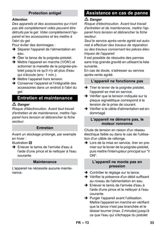 – 13 
Attention 
Des appareils et des accessoires qui n'ont 
pas été complètement vidés peuvent être 
détruits par le gel. Vider complètement l'ap-pareil 
et les accessoires et les mettre à 
l'abri du gel. 
Pour éviter des dommages : 
 Séparer l'appareil de l'alimentation en 
eau. 
 Ôter la lance de la poignée-pistolet. 
 Mettre l'appareil en marche ('I/ON') et 
actionner la manette de la poignée-pis-tolet 
jusqu'à ce qu'il n'y ait plus d'eau 
qui s'écoule (env. 1 min.). 
 Mettre l’appareil hors tension. 
 Conserver l'appareil et l'intégralité des 
accessoires dans un endroit à l'abri du 
gel. 
 Danger 
Risque d'électrocution. Avant tout travail 
d'entretien et de maintenance, mettre l'ap-pareil 
hors tension et débrancher la fiche 
secteur. 
Avant un stockage prolongé, par exemple 
en hiver : 
Illustration 
 Enlever le tamis de l'arrivée d'eau à 
l'aide d'une pince et le nettoyer à l'eau 
courante. 
L'appareil ne nécessite aucune mainte-nance. 
 Danger 
Risque d'électrocution. Avant tout travail 
d'entretien et de maintenance, mettre l'ap-pareil 
hors tension et débrancher la fiche 
secteur. 
Seul le service après-vente agréé est auto-risé 
à effectuer des travaux de réparation 
ou des travaux concernant les pièces élec-triques 
de l'appareil. 
Il est possible de résoudre des pannes 
sans trop grande gravité en utilisant la liste 
suivante. 
En cas de doute, s'adresser au service 
après-vente agréé. 
 Tirer le levier de la poignée pistolet, 
l'appareil se met en service. 
 Vérifier que la tension indiquée sur la 
plaque signalétique correspond à la 
tension de la prise de courant. 
 Vérifier si le câble d'alimentation est en-dommagé 
Chute de tension en raison d'un réseau 
électrique faible ou dans le cas de l'utilisa-tion 
d'un câble de rallonge. 
 Lors de la mise en service, tirer en pre-mier 
sur le levier de la poignée-pistolet, 
puis mettre l'interrupteur principal sur I/ 
ON. 
 Contrôler le réglage sur la lance. 
 Vérifier la présence d'un débit suffisant 
au niveau de l'alimentation en eau. 
 Enlever le tamis de l'arrivée d'eau à 
l'aide d'une pince et le nettoyer à l'eau 
courante. 
 Purger l'appareil avant l'utilisation. 
Mettre l'appareil en marche en vérifiant 
que la lance n'est pas branchée et le 
laisser tourner (max. 2 minutes) jusqu'à 
ce que l'eau qui s'échappe du pistolet 
Protection antigel 
Entretien et maintenance 
Entretien 
Maintenance 
Assistance en cas de panne 
L'appareil ne fonctionne pas 
L'appareil ne démarre pas, le 
moteur ronronne 
L'appareil ne monte pas en 
pression 
FR 33 
 