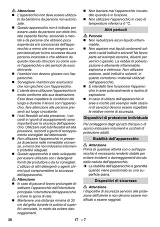 Dispositivi di protezione individuale 
– 7 
 Attenzione 
 L'apparecchio non deve essere utilizza-to 
da bambini e da persone non autoriz-zate. 
 Questo apparecchio non è indicato per 
essere usato da persone con delle limi-tate 
capacità fisiche, sensoriali o men-tali 
e da persone che abbiano poca 
esperienza e/o conoscenza dell'appa-recchio 
a meno che non vengano su-pervisionati 
per la loro sicurezza da una 
persona incaricata o che abbiano da 
questa ricevuto istruzioni su come usa-re 
l'apparecchio e dei pericoli da esso 
derivante. 
 I bambini non devono giocare con l'ap-parecchio. 
 Sorvegliare i bambini per assicurarsi 
che non giochino con l'apparecchio. 
 L'utente deve utilizzare l'apparecchio in 
modo conforme alla sua destinazione. 
Esso deve rispettare le condizioni del 
luogo e durante il lavoro con l'apparec-chio, 
fare attenzione alle persone pre-senti 
sul luogo circostante. 
 I tubi flessibili ad alta pressione, i rac-cordi 
e i giunti di accoppiamento sono 
importanti per la sicureza dell'apparec-chio. 
Utilizzare solo tubi flessibili ad alta 
pressione, raccordi e giunti di accoppia-mento 
consigliati dal fabbricante. 
 Non utilizzare l'apparecchio in presen-za 
di persone nelle immediate vicinan-ze, 
a meno che non indossino indumen-ti 
protettivi adeguati. 
 Questo apparecchio è stato sviluppato 
per essere utilizzato con i detergenti 
forniti dal produttore o da lui consigliati. 
L'utilizzo di altri detergenti o agenti chi-mici 
può compromettere la sicurezza 
dell'apparecchio. 
 Attenzione 
 In caso di pause di lavoro prolungate di-sattivare 
l'apparecchio dall'interruttore 
principale / interruttore dell'apparecchio 
o tirare la spina di rete. 
 Mantenere una distanza minima di 30 
cm dal getto durante la pulizia di super-fici 
verniciate, in modo da evitare dan-neggiamenti. 
 Non lasciare mai l’apparecchio incusto-dito 
quando è in funzione. 
 Non utilizzare l'apparecchio in caso di 
temperature inferiori a 0 °C. 
Altri pericoli 
 Pericolo 
 Non nebulizzare alcun liquido infiam-mabile. 
 Non aspirare mai liquidi contenenti sol-venti 
o acidi indiluiti o solventi! Ne fanno 
parte ad esempio benzina, diluenti per 
vernici o gasolio. La nebbia di polveriz-zazione 
è altamente infiammabile, 
esplosiva e velenosa. Non utilizzare 
acetone, acidi indiluiti e solventi, in 
quanto corrodono i materiali utilizzati 
nell'apparecchio. 
 È interdetto fare funzionare l'apparec-chio 
in aree potenzialmente a rischio di 
esplosione. 
 In caso di utilizzo dell'apparecchio in 
aree a rischio (ad esempio nelle stazio-ni 
di servizio) devono essere rispettate 
le relative norme di sicurezza. 
Per proteggersi dagli spruzzi d'acqua o di 
sporco indossare indumenti e occhiali di 
protezione adatti. 
Stabilità dell'apparecchio 
 Attenzione 
Prima di qualsiasi attività con o sull'appa-recchio 
è necessario renderlo stabile per 
evitare incidenti o danneggiamenti dovuto 
dalla caduta dell'apparecchio. 
 La stabilità dell'apparecchio è garantita 
quando viene posizionato su una su-perficie 
piana. 
Dispositivi di sicurezza 
 Attenzione 
I dispositivi di sicurezza servono alla prote-zione 
dell'utente e non devono essere mo-dificati 
o essere raggirati. 
38 IT 
 