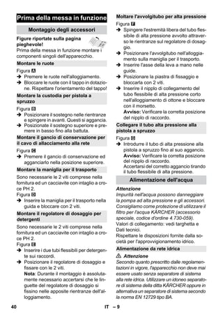 – 9 
Figure riportate sulla pagina 
pieghevole! 
Prima della messa in funzione montare i 
componenti singoli dell'apparecchio. 
Figura 
 Premere le ruote nell'alloggiamento. 
 Bloccare le ruote con il tappo in dotazio-ne. 
Rispettare l'orientamento del tappo! 
Figura 
 Posizionare il sostegno nelle rientranze 
e spingere in avanti. Questi si aggancia. 
 Posizionate il sostegno superiore e pre-mere 
in basso fino alla battuta. 
Figura 
 Premere il gancio di conservazione ed 
agganciarlo nella posizione superiore. 
Sono necessarie le 2 viti comprese nella 
fornitura ed un cacciavite con intaglio a cro-ce 
PH 2. 
Figura 
 Inserire la maniglia per il trasporto nella 
guida e bloccare con 2 viti. 
Sono necessarie le 2 viti comprese nella 
fornitura ed un cacciavite con intaglio a cro-ce 
PH 2. 
Figura 
 Inserire i due tubi flessibili per detergen-te 
sui raccordi. 
 Posizionare il regolatore di dosaggio e 
fissare con le 2 viti. 
Nota: Durante il montaggio è assoluta-mente 
necessario accertarsi che le lin-guette 
del regolatore di dosaggio si 
fissino nelle apposite rientranze dell'al-loggiamento. 
Figura 
 Spingere l'estremità libera del tubo fles-sibile 
di alta pressione avvolto attraver-so 
le rientranze sul regolatore di dosag-gio. 
 Posizionare l'avvolgitubo nell'alloggia-mento 
sulla maniglia per il trasporto. 
 Inserire l'asse della leva a mano nelle 
guide. 
 Posizionare la piastra di fissaggio e 
bloccarla con 2 viti. 
 Inserire il nipplo di collegamento del 
tubo flessibile di alta pressione corto 
nell'alloggiamento di ottone e bloccare 
con il morsetto. 
Avviso: Verificare la corretta posizione 
del nipplo di raccordo. 
Figura 
 Introdurre il tubo di alta pressione alla 
pistola a spruzzo fino al suo aggancio. 
Avviso: Verificare la corretta posizione 
del nipplo di raccordo. 
Accertarsi del corretto aggancio tirando 
il tubo flessibile di alta pressione. 
Attenzione 
Impurità nell'acqua possono danneggiare 
la pompa ad alta pressione e gli accessori. 
Consigliamo come protezione di utilizzare il 
filtro per l'acqua KÄRCHER (accessorio 
speciale, codice d'ordine 4.730-059). 
Valori di collegamento: vedi targhetta e 
Dati tecnici. 
Rispettare le disposizioni fornite dalla so-cietà 
per l'approvvigionamento idrico. 
 Attenzione 
Secondo quanto prescritto dalle regolamen-tazioni 
in vigore, l'apparecchio non deve mai 
essere usato senza separatore di sistema 
alla rete idrica. Utilizzare un idoneo separato-re 
di sistema della ditta KÄRCHER oppure in 
alternativa un separatore di sistema secondo 
la norma EN 12729 tipo BA. 
Prima della messa in funzione 
Montaggio degli accessori 
Montare le ruote 
Montare la custodia per pistola a 
spruzzo 
Montare il gancio di conservazione per 
il cavo di allacciamento alla rete 
Montare la maniglia per il trasporto 
Montare il regolatore di dosaggio per 
detergenti 
Moltare l'avvolgitubo per alta pressione 
Collegare il tubo alta pressione alla 
pistola a spruzzo 
Alimentazione dell'acqua 
Alimentazione da rete idrica 
40 IT 
 