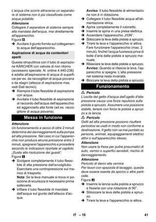 – 10 
L'acqua che scorre attraverso un separato-re 
di sistema non è più classificata come 
acqua potabile. 
Attenzione 
Collegare il separatore di sistema sempre 
alla mandata dell'acqua, mai direttamente 
all'apparecchio. 
Figura 
 Avvitare il giunto fornito sul collegamen-to 
acqua dell'apparecchio. 
Questa idropulitrice con il tubo di aspirazio-ne 
KÄRCHER con valvola di non ritorno 
(accessoro speciale, N. ordine 4.440-238) 
è adatta all'aspirazione di acqua di superfi-cie 
per es. da raccoglitori di acqua piovana 
o da stagni (altezza di aspirazione max. 
vedi Dati tecnici). 
 Riempire il tubo flessibile di aspirazione 
con acqua. 
 Avvitare il tubo flessibile di aspirazione 
al raccordo dell'acqua dell'apparecchio 
ed agganciarlo alla fonte (ad es. racco-glitore 
di acqua piovana). 
Attenzione 
Un funzionamento a secco di oltre 2 minuti 
determina dei danneggiamenti sulla pompa 
ad alta pressione. Nel caso in cui l'apparec-chio 
non produca alcuna pressione entro 2 
minuti, spegnere l'apparecchio e procedere 
secondo le indicazioni riportate al capitolo 
„Guida alla risoluzione dei guasti“. 
Figura 
 Svolgere completamente il tubo flessi-bile 
di alta pressione dall'avvolgitubo. 
Esercitare una contropressione sul ma-nico 
di trasporto. 
Nota: Se la leva manuale si trova in po-sizione 
di sicurezza è necessario prima 
sollevarla. 
 Infilare il tubo flessibile di mandata 
dell'acqua sul giunto dell'attacco d'ac-qua. 
Avviso: Il tubo flessibile di alimentazio-ne 
non è in dotazione. 
 Collegare il tubo flessibile acqua all'ali-mentazione 
idrica. 
 Aprire completamente il rubinetto. 
 Inserire la spina in una presa elettrica. 
 Accendere l'apparecchio „I/ON“. 
 Sbloccare la leva della pistola a spruzzo. 
 Tirare la leva e l'apparecchio si attiva. 
Fare funzionare l'apparecchio (max. 2 
minuti), finché l’acqua fuoriesce priva di 
bolle d’aria dalla pistola a spruzzo ma-nuale. 
 Rilasciare la leva della pistola a spruzzo. 
Avviso: Quando si rilascia la leva, l'ap-parecchio 
si spegne. L’alta pressione 
nel sistema resta invariata. 
 Bloccare la leva della pistola a spruzzo. 
 Pericolo 
L'uscita del getto d'acqua dall'ugello d'alta 
pressione causa una forza repulsiva sulla 
pistola a spruzzo. Assumere una posizione 
stabile, tenere con forza la pistola a spruz-zo 
e la lancia. 
 Pericolo 
Getti ad alta pressione possono risultare 
pericolosi se usati in modo non conforme a 
destinazione. Il getto non va mai puntato su 
persone, animali, equipaggiamenti elettrici 
attivi o sull'apparecchio stesso. 
Attenzione 
Non usare la fresa per pulire pneumatici di 
auto, vernici o superfici sensibili, rischio di 
danneggiamento. 
Attenzione 
Pericolo di danni alla vernice 
Per lavori con spazzola di lavaggio, questa 
deve essere esente da sporco o altre parti-celle. 
Figura 
 Inserire la lancia sulla pistola a spruzzo 
e fissarla con una rotazione di 90°. 
 Sbloccare la leva della pistola a spruz-zo. 
 Tirare la leva e l'apparecchio si attiva. 
Aspirazione di acqua da contenitori 
aperti 
Messa in funzione 
Funzionamento 
IT 41 
 