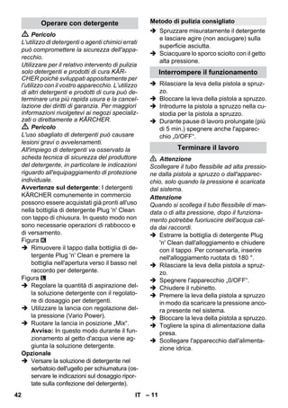 Operare con detergente Metodo di pulizia consigliato 
– 11 
 Pericolo 
L'utilizzo di detergenti o agenti chimici errati 
può compromettere la sicurezza dell'appa-recchio. 
Utilizzare per il relativo intervento di pulizia 
solo detergenti e prodotti di cura KÄR-CHER 
poiché sviluppati appositamente per 
l’utilizzo con il vostro apparecchio. L’utilizzo 
di altri detergenti e prodotti di cura può de-terminare 
una più rapida usura e la cancel-lazione 
dei diritti di garanzia. Per maggiori 
informazioni rivolgetevi ai negozi specializ-zati 
o direttamente a KÄRCHER. 
 Pericolo 
L'uso sbagliato di detergenti può causare 
lesioni gravi o avvelenamenti. 
All'impiego di detergenti va osservato la 
scheda tecnica di sicurezza del produttore 
del detergente, in particolare le indicazioni 
riguardo all'equipaggiamento di protezione 
individuale. 
Avvertenze sul detergente: I detergenti 
KÄRCHER comunemente in commercio 
possono essere acquistati già pronti all'uso 
nella bottiglia di detergente Plug 'n' Clean 
con tappo di chiusura. In questo modo non 
sono necessarie operazioni di rabbocco e 
di versamento. 
Figura 
 Rimuovere il tappo dalla bottiglia di de-tergente 
Plug 'n' Clean e premere la 
bottiglia nell'apertura verso il basso nel 
raccordo per detergente. 
Figura 
 Regolare la quantità di aspirazione del-la 
soluzione detergente con il regolato-re 
di dosaggio per detergenti. 
 Utilizzare la lancia con regolazione del-la 
pressione (Vario Power). 
 Ruotare la lancia in posizione „Mix“. 
Avviso: In questo modo durante il fun-zionamento 
al getto d'acqua viene ag-giunta 
la soluzione detergente. 
Opzionale 
 Versare la soluzione di detergente nel 
serbatoio dell'ugello per schiumatura (os-servare 
le indicazioni sul dosaggio ripor-tate 
sulla confezione del detergente). 
 Spruzzare misuratamente il detergente 
e lasciare agire (non asciugare) sulla 
superficie asciutta. 
 Sciacquare lo sporco sciolto con il getto 
alta pressione. 
Interrompere il funzionamento 
 Rilasciare la leva della pistola a spruz-zo. 
 Bloccare la leva della pistola a spruzzo. 
 Introdurre la pistola a spruzzo nella cu-stodia 
per la pistola a spruzzo. 
 Durante pause di lavoro prolungate (più 
di 5 min.) spegnere anche l'apparec-chio 
„0/OFF“. 
Terminare il lavoro 
 Attenzione 
Scollegare il tubo flessibile ad alta pressio-ne 
dalla pistola a spruzzo o dall'apparec-chio, 
solo quando la pressione è scaricata 
dal sistema. 
Attenzione 
Quando si scollega il tubo flessibile di man-data 
o di alta pressione, dopo il funziona-mento 
potrebbe fuoriuscire dell'acqua cal-da 
dai raccordi. 
 Estrarre la bottiglia di detergente Plug 
'n' Clean dall'alloggiamento e chiudere 
con il tappo. Per conservarla, inserire 
nell'alloggiamento ruotata di 180 °. 
 Rilasciare la leva della pistola a spruz-zo. 
 Spegnere l'apparecchio „0/OFF“. 
 Chiudere il rubinetto. 
 Premere la leva della pistola a spruzzo 
in modo da scaricare la pressione anco-ra 
presente nel sistema. 
 Bloccare la leva della pistola a spruzzo. 
 Togliere la spina di alimentazione dalla 
presa. 
 Scollegare l'apparecchio dall'alimenta-zione 
idrica. 
42 IT 
 