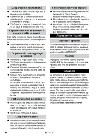 – 13 
 Tirare la leva della pistola a spruzzo e 
l'apparecchio si attiva. 
 Controllare se la tensione dichiarata 
sulla targhetta coincide con la tensione 
della fonte di energia. 
 Verificare la presenza di eventuali dan-ni 
sul cavo di allacciamento alla rete. 
Calo della tensione a causa di una bassa 
corrente o in caso di utilizzo di una prolun-ga. 
 All'attivazione tirare prima la leva della 
pistola a spruzzo, quindi posizionare 
l'interruttore dell'apparecchio su „I/ON“. 
 Verificare la regolazione della lancia. 
 Verificare l'alimentazione dell'acqua su 
sufficiente portata. 
 Estrarre il filtro nel raccordo dell'acqua 
con una pinza piatta e lavarlo sotto ac-qua 
corrente. 
 Sfiatare l'aria eventualmente presente 
all'interno dell'apparecchio prima 
dell'utilizzo. 
Accendere e lasciare in funzione l'ap-parecchio 
a lancia scollegata (max. 2 
minuti), fino a quando l'acqua in uscita 
dalla pistola risulta essere priva di bolle. 
Spegnere l'apparecchio e collegare la 
lancia. 
 Pulire l’ugello ad alta pressione: Rimuo-vere 
con un ago lo sporco dai fori degli 
ugelli e sciacquare con acqua dalla par-te 
anteriore. 
 Controllare l'afflusso di acqua. 
 Alcune cause tecniche fanno sì che ci 
sia una lieve permeabilità dell'apparec-chio. 
In caso di permeabilità elevata ri-volgersi 
al servizio clienti autorizzato. 
 Utilizzare la lancia con regolazione del-la 
pressione (Vario Power). 
Ruotare la lancia in posizione „Mix“. 
 Controllare le impostazioni del regolato-re 
di dosaggio per detergente. 
 Accertarsi che la bottiglia di detergente 
Plug 'n' Clean sia posizionata con 
l'apertura rivolta in basso nel raccordo 
per detergente. 
Gli accessori optional aumentano le possi-bilità 
di utilizzo dell'apparecchio. Maggiori 
informazioni sono a vostra disposizione dal 
vostro rivenditore KÄRCHER. 
Impiegare solamente ricambi originali 
KÄRCHER. La lista dei pezzi di ricambio è 
riportata alla fine del presente manuale 
d'uso. 
Le condizioni di garanzia valgono nel ri-spettivo 
paese di pubblicazione da parte 
della nostra società di vendita competente. 
Entro il termine di garanzia eliminiamo gra-tuitamente 
eventuali guasti all’apparecchio, 
se causati da difetto di materiale o di produ-zione. 
Nei casi previsti dalla garanzia si 
prega di rivolgersi al proprio rivenditore, op-pure 
al più vicino centro di assistenza auto-rizzato, 
esibendo lo scontrino di acquisto. 
Gli indirizzi li trovate sotto: 
www.kaercher.com/dealersearch 
L'apparecchio non funziona 
L'apparecchio non si accende, il 
motore emette un ronzio 
L'apparecchio non raggiunge 
pressione 
Forti variazioni di pressione 
L'apparecchio perde 
Il detergente non viene aspirato 
Accessori e ricambi 
Accessori optional 
Ricambi 
Garanzia 
44 IT 
 