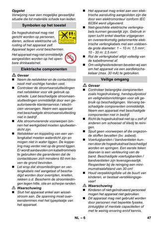 – 6 
Opgelet 
Verwijzing naar een mogelijke gevaarlijke 
situatie die tot materiële schade kan leiden. 
De hogedrukstraal mag niet 
gericht worden op personen, 
dieren, actieve elektrische uit-rusting 
of het apparaat zelf. 
Apparaat tegen vorst beschermen. 
Het apparaat mag niet onmiddellijk 
aangesloten worden op het open-bare 
drinkwaternet. 
 Gevaar 
 Neem de netstekker en de contactdoos 
nooit met vochtige handen vast. 
 Controleer de stroomaansluitleidingen 
met netstekker voor elk gebruik op 
schade. Laat beschadigde stroomaan-sluitleidingen 
onmiddellijk door een ge-autoriseerde 
klantenservice / electri-cien 
vervangen. Neem een apparaat 
met beschadigde stroomaansluitleiding 
niet in bedrijf. 
 Alle stroomvoerende voorwerpen bin-nen 
het werkgebied moeten spuitwater-dicht 
zijn. 
 Netstekker en koppeling van een ver-lengkabel 
moeten waterdicht zijn en 
mogen niet in water liggen. De koppe-ling 
mag verder niet op de grond liggen. 
Er wordt aanbevolen om kabeltrommels 
te gebruiken die garanderen dat de 
contactdozen zich minstens 60 mm bo-ven 
de grond bevinden. 
 Let erop dat stroomleidingen en ver-lengkabels 
niet aangetast of bescha-digd 
worden door overrijden, knellen, 
rekken o.d. Bescherm de stroomleidin-gen 
tegen hitte, olie en scherpe randen. 
 Waarschuwing 
 Sluit het apparaat enkel aan wissel-stroom 
aan. De spanning moet over-eenstemmen 
met het typeplaatje van 
het apparaat. 
 Het apparaat mag enkel aan een elek-trische 
aansluiting aangesloten zijn die 
door een elektromonteur conform IEC 
60364 werd uitgevoerd. 
 Niet-geschikte elektrische verlengka-bels 
kunnen gevaarlijk zijn. Gebruik in 
open lucht enkel daartoe vrijgegeven 
en overeenkomstig gekenmerkte elek-trische 
verlengkabels met een voldoen-de 
grote diameter: 1 – 10 m: 1,5 mm2; 
10 - 30 m: 2,5 mm2: 
 Rol de verlengkabel altijd volledig van 
de kabeltrommel af. 
 Om veiligheidsredenen bevelen wij aan 
om het apparaat via een aardlekscha-kelaar 
(max. 30 mA) te gebruiken. 
 Gevaar 
 Controleer belangrijke componenten 
zoals hogedrukslang, handspuitpistool 
en veiligheidsinrichtingen voor elk ge-bruik 
op beschadigingen. Vervang be-schadigde 
componenten onmiddellijk. 
Neem een apparaat met beschadigde 
componenten niet in bedrijf. 
 Richt de hogedrukstraal niet op u zelf of 
anderen om schoeisel of kledij te reini-gen. 
 Spuit geen voorwerpen af die ongezon-de 
stoffen bevatten (bv. asbest). 
 Voertuigbanden / bandventielen kun-nen 
door de hogedrukstraal beschadigd 
worden en springen. Een eerste teken 
daarvan is een verkleuring van de 
band. Beschadigde voertuigbanden / 
bandventielen zijn levensgevaarlijk. 
Respecteer bij de reiniging een mini-mumstraalafstand 
van 30 cm! 
 Houd verpakkingsfolie uit de buurt van 
kinderen, er bestaat verstikkingsge-vaar! 
 Waarschuwing 
 Kinderen of niet-geïnstrueerd personeel 
mogen het apparaat niet gebruiken. 
 Dit apparaat mag niet gebruikt worden 
door personen met beperkte fysieke, 
zintuiglijke of mentale capaciteiten of 
met te weinig ervaring en/of kennis, 
Symbolen op het toestel 
Elektrische componenten 
Veilige omgang 
NL 47 
 