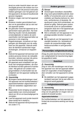 Persoonlijke veiligheidsuitrusting 
Apparaatschakelaar 
– 7 
tenzij ze onder toezicht staan van een 
bevoegde persoon die instaat voor hun 
veiligheid of van die persoon instructies 
hebben gekregen over het gebruik van 
het apparaat en de daaruit resulterende 
gevaren begrijpen. 
 Kinderen mogen niet met het apparaat 
spelen. 
 Kinderen moeten gecontroleerd wor-den 
om te garanderen dat ze niet met 
het apparaat spelen. 
 De gebruiker moet het apparaat op re-glementaire 
wijze gebruiken. Hij moet 
rekening houden met de plaatselijke 
omstandigheden en tijdens de werk-zaamheden 
met het apparaat letten op 
personen in de omgeving. 
 Hogedrukslangen, armaturen en kop-pelingen 
zijn belangrijk voor de veilig-heid 
van het apparaat. Gebruik enkel 
door de fabrikant aanbevolen hoge-drukslangen, 
armaturen en koppelin-gen. 
 Gebruik het apparaat niet wanneer zich 
andere personen binnen de reikwijdte 
bevinden, behalve wanneer die perso-nen 
beschermende kledij dragen. 
 Dit apparaat werd ontwikkeld voor ge-bruik 
met reinigingsmiddelen, die door 
de fabrikant worden geleverd of aanbe-volen. 
Het gebruik van andere reini-gingsmiddelen 
of chemicaliën kan de 
veiligheid van het apparaat nadelig be-envloeden. 
 Voorzichtig 
 Bij langere werkonderbrekingen moet 
het apparaat met de hoofdschakelaar / 
apparaatschakelaar uitgeschakeld of 
moet de netstekker uitgetrokken wor-den. 
 Respecteer bij de reiniging van gelakte 
oppervlakken een minimumstraalaf-stand 
van 30 cm om beschadigingen te 
vermijden. 
 Laat het apparaat nooit zonder toezicht 
staan terwijl het in bedrijf is. 
 Gebruik het apparaat niet bij temperatu-ren 
onder 0 °C. 
Andere gevaren 
 Gevaar 
 Verstuif geen brandbare vloeistoffen. 
 Zuig nooit oplosmiddelhoudende vloei-stoffen 
of onverdunde zuren en oplos-middelen 
op! Daartoe behoren bv. ben-zine, 
verfverdunner of stookolie. De 
spuitnevel is zeer licht ontvlambaar, ex-plosief 
en giftig. Gebruik geen aceton, 
onverdunde zuren en oplosmiddelen 
aangezien deze de in het apparaat ge-bruikte 
materialen aantasten. 
 Het is verboden om het apparaat in ex-plosiegevaarlijke 
bereiken te gebrui-ken. 
 Bij het gebruik van het apparaat in ge-vaarlijke 
bereiken (bv. tankstations) 
moeten de overeenkomstige veilig-heidsvoorschriften 
in acht genomen 
worden. 
Draag de juiste beschermende kleding en 
een veiligheidsbril ter bescherming tegen 
terugspattend water. 
Stabiliteit 
 Voorzichtig 
Zorg er vóór alle handelingen met of aan 
het apparaat voor dat het apparaat stabiel 
staat om ongevallen of beschadigingen 
door omvallen van het apparaat te vermij-den. 
 De stabiliteit van het apparaat is gega-randeerd 
wanneer het op een effen on-dergrond 
wordt geplaatst. 
Veiligheidsinrichtingen 
 Voorzichtig 
Veiligheidsinrichtingen dienen ter bescher-ming 
van de gebruiker en mogen niet ver-anderd 
of omzeild worden. 
De hoofdschakelaar van het apparaat ver-hindert 
de onvoorziene werking van het ap-paraat. 
48 NL 
 