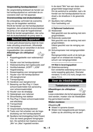 – 8 
De vergrendeling blokkeert de hendel van 
het handspuitpistool en verhindert de on-voorziene 
start van het apparaat. 
De omloopklep verhindert de overschrij-ding 
van de toegelaten werkdruk. 
Wordt de hendel van het handspuitpistool 
losgelaten, dan schakelt de drukschakelaar 
de pomp uit en stopt de hogedrukstraal. 
Wordt de hendel aangetrokken, dan scha-kelt 
de drukschakelaar de pomp weer in. 
In deze gebruiksaanwijzing staat de maxi-male 
uitrusting omschreven. Afhankelijk 
van het model zijn er verschillen in de leve-ringspakketten 
(zie verpakking). 
Afbeeldingen zie uitklapbaar 
blad! 
1 Koppelinggedeelte voor wateraanslui-ting 
2 Houder voor het handspuitpistool 
3 Wateraansluiting met ingebouwde zeef 
4 Hoofdschakelaar „0/OFF“ / „I/ON“ 
5 Hogedrukslang 
6 Doseerregeling voor reinigingsmiddel 
7 Houder voor het handspuitpistool 
8 HD-slangtrommel 
9 Transportgreep 
10 Handkruk voor slangtrommel 
11 Bewaring van fles Plug 'n' Clean 
schoonmaakmiddel met aansluiting 
voor schoonmaakmiddel 
12 Houder voor de straalpijp 
13 Opberghaak voor netsnoer 
14 Stroomleiding met stekker 
15 Fles Plug 'n' Clean schoonmaakmiddel 
met afsluitdop 
16 Transportwiel 
17 Handpistool 
18 Vergrendeling handspuitpistool 
19 Toets voor het scheiden van de hoge-drukslang 
van het handspuitpistool 
20 Spuitlans met drukregeling (Vario Power) 
Voor de meest gangbare reinigingsta-ken. 
De werkdruk kan traploos tussen 
„Min“ en „Max“ ingesteld worden. 
In de stand Mix kan een dosis reini-gingsmiddel 
toegevoegd worden. 
Om de werkdruk te verstellen, laat u de 
hendel van het handspuitpistool los en 
draait u de straalbuis in de gewenste 
stand. 
21 Spuitlans met vuilfrees 
Voor hardnekkig vuil 
———————————————– 
Optioneel toebehoren 
22 Wasborstel 
Niet geschikt voor de werking met reini-gingsmiddelen. 
23 Roterende wasborstel 
Niet geschikt voor de werking met reini-gingsmiddelen. 
Uiterst geschikt voor de reiniging van 
auto's. 
24 Schuimsproeier met reinigingsmiddel-tank 
Reinigingsmiddel wordt uit de tank ge-zogen 
en er ontstaat een krachtig 
schuim van reinigingsmiddel. 
———————————————– 
Niet in leveringspakket 
25 Watertoevoerslang 
Een versterkte waterslang met een cou-rante 
koppeling gebruiken. Diameter 
minstens 13 mm (1/2 inch); lengte min-stens 
7,5 m. 
Afbeeldingen zie uitklapbaar 
blad! 
Losse onderdelen die bij het apparaat gele-verd 
werden, moeten voor de inbedrijfstel-ling 
gemonteerd worden. 
Afbeelding 
 Wielen in opname duwen. 
 Wielen met meegeleverde pen borgen. 
Letten op de uitrichting van de pen! 
Vergrendeling handspuitpistool 
Overstroomklep met drukschakelaar 
Beschrijving apparaat 
Voor de inbedrijfstelling 
Toebehoren monteren 
Wielen monteren 
NL 49 
 