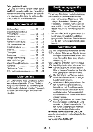 – 5 
Sehr geehrter Kunde. 
Lesen Sie vor der ersten Benut-zung 
Ihres Gerätes diese Origi-nalbetriebsanleitung, 
handeln Sie danach 
und bewahren Sie diese für späteren Ge-brauch 
oder für Nachbesitzer auf. 
Der Lieferumfang ihres Gerätes ist auf der 
Verpackung abgebildet. Prüfen Sie beim 
Auspacken den Inhalt auf Vollständigkeit. 
Bei fehlendem Zubehör oder bei Transport-schäden 
benachrichtigen Sie bitte ihren 
Händler. 
Verwenden Sie diesen Hochdruckreiniger 
ausschließlich für den Privathaushalt. 
– zum Reinigen von Maschinen, Fahr-zeugen, 
Bauwerken, Werkzeugen, 
Fassaden, Terrassen, Gartengeräten 
usw. mit Hochdruck-Wasserstrahl (bei 
Bedarf mit Zusatz von Reinigungsmit-teln). 
– mit von KÄRCHER zugelassenen Zu-behörteilen, 
Ersatzteilen und Reini-gungsmitteln. 
Beachten Sie die Hinwei-se, 
die den Reinigungsmitteln beigege-ben 
sind. 
Die Verpackungsmaterialien sind re-cyclebar. 
Bitte werfen Sie die Verpa-ckungen 
nicht in den Hausmüll, son-dern 
führen Sie diese einer Wieder-verwertung 
zu. 
Altgeräte enthalten wertvolle recyc-lingfähige 
Materialien, die einer Ver-wertung 
zugeführt werden sollten. 
Bitte entsorgen Sie Altgeräte deshalb 
über geeignete Sammelsysteme. 
Die Entnahme von Wasser aus öf-fentlichen 
Gewässern ist in einigen 
Ländern nicht erlaubt. 
Arbeiten mit Reinigungsmitteln dür-fen 
nur auf flüssigkeitsdichten Ar-beitsflächen 
mit Anschluss an die 
Schmutzwasserkanalisation durch-geführt 
werden. Reinigungsmittel 
nicht in Gewässer oder Erdreich ein-dringen 
lassen. 
Reinigungsarbeiten, bei denen ölhal-tiges 
Abwasser entsteht z. B. Moto-renwäsche, 
Unterbodenwäsche dür-fen 
nur an Waschplätzen mit Ölab-scheider 
durchgeführt werden. 
Hinweise zu Inhaltsstoffen (REACH) 
Aktuelle Informationen zu Inhaltsstoffen fin-den 
Sie unter: 
www.kaercher.de/REACH 
Inhaltsverzeichnis 
Lieferumfang . . . . . . . . . . . . . . DE . . .5 
Bestimmungsgemäße 
Verwendung . . . . . . . . . . . . . . . DE . . .5 
Umweltschutz. . . . . . . . . . . . . . DE . . .5 
Sicherheit . . . . . . . . . . . . . . . . . DE . . .6 
Gerätebeschreibung. . . . . . . . . DE . . .8 
Vor Inbetriebnahme . . . . . . . . . DE . . .9 
Inbetriebnahme . . . . . . . . . . . . DE . .10 
Betrieb . . . . . . . . . . . . . . . . . . . DE . .10 
Transport . . . . . . . . . . . . . . . . . DE . . 11 
Lagerung . . . . . . . . . . . . . . . . . DE . .12 
Pflege und Wartung . . . . . . . . . DE . .12 
Hilfe bei Störungen. . . . . . . . . . DE . .12 
Zubehör und Ersatzteile . . . . . . DE . .13 
Garantie . . . . . . . . . . . . . . . . . . DE . .13 
Technische Daten. . . . . . . . . . . DE . .14 
EG-Konformitätserklärung . . . . DE . .14 
Lieferumfang 
Bestimmungsgemäße 
Verwendung 
Umweltschutz 
DE 5 
 