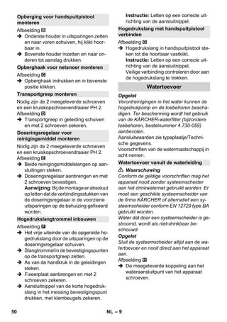 – 9 
Afbeelding 
 Onderste houder in uitsparingen zetten 
en naar voren schuiven, hij klikt hoor-baar 
in. 
 Bovenste houder inzetten en naar on-deren 
tot aanslag drukken. 
Afbeelding 
 Opberghaak indrukken en in bovenste 
positie klikken. 
Nodig zijn de 2 meegeleverde schroeven 
en een kruiskopschroevendraaier PH 2. 
Afbeelding 
 Transportgreep in geleiding schuiven 
en met 2 schroeven zekeren. 
Nodig zijn de 2 meegeleverde schroeven 
en een kruiskopschroevendraaier PH 2. 
Afbeelding 
 Beide reinigingsmiddelslangen op aan-sluitingen 
steken. 
 Doseringsregelaar aanbrengen en met 
2 schroeven bevestigen. 
Aanwijzing: Bij de montage er absoluut 
op letten dat de verbindingsstukken van 
de doseringsregelaar in de voorziene 
uitsparingen op de behuizing gefixeerd 
worden. 
Afbeelding 
 Het vrije uiteinde van de opgerolde ho-gedrukslang 
door de uitsparingen op de 
doseringsregelaar schuiven. 
 Slangtrommel in de bevestigingspunten 
op de transportgreep zetten. 
 As van de handkruk in de geleidingen 
steken. 
 Fixeerplaat aanbrengen en met 2 
schroeven zekeren. 
 Aansluitnippel van de korte hogedruk-slang 
in het messing bevestigingspunt 
drukken, met klembeugels zekeren. 
Instructie: Letten op een correcte uit-richting 
van de aansluitnippel. 
Afbeelding 
 Hogedrukslang in handspuitpistool ste-ken 
tot die hoorbaar vastklikt. 
Instructie: Letten op een correcte uit-richting 
van de aansluitnippel. 
Veilige verbinding controleren door aan 
de hogedrukslang te trekken. 
Opgelet 
Verontreinigingen in het water kunnen de 
hogedrukpomp en de toebehoren bescha-digen. 
Ter bescherming wordt het gebruik 
van de KÄRCHER-waterfilter (bijzondere 
toebehoren, bestelnummer 4.730-059) 
aanbevolen. 
Aansluitwaarden zie typeplaatje/Techni-sche 
gegevens. 
Voorschriften van de watermaatschappij in 
acht nemen. 
 Waarschuwing 
Conform de geldige voorschriften mag het 
apparaat nooit zonder systeemscheider 
aan het drinkwaternet gebruikt worden. Er 
moet een geschikte systeemscheider van 
de firma KÄRCHER of alternatief een sy-steemscheider 
conform EN 12729 type BA 
gebruikt worden. 
Water dat door een systeemscheider is ge-stroomd, 
wordt als niet-drinkbaar be-schouwd. 
Opgelet 
Sluit de systeemscheider altijd aan de wa-tertoevoer 
en nooit direct aan het apparaat 
aan. 
Afbeelding 
 De meegeleverde koppeling aan het 
wateraansluitpunt van het apparaat 
schroeven. 
Opberging voor handspuitpistool 
monteren 
Opberghaak voor netsnoer monteren 
Transportgreep monteren 
Doseringsregelaar voor 
reinigingsmiddel monteren 
Hogedrukslangtrommel inbouwen 
Hogedrukslang met handspuitpistool 
verbinden 
Watertoevoer 
Watertoevoer vanuit de waterleiding 
50 NL 
 