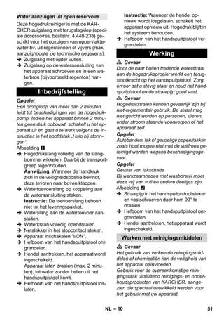 – 10 
Deze hogedrukreiniger is met de KÄR-CHER- 
zuigslang met terugslagklep (speci-ale 
accessoires, bestelnr. 4.440-238) ge-schikt 
voor het opzuigen van oppervlakte-water 
bv. uit regentonnen of vijvers (max. 
aanzuighoogte zie technische gegevens). 
 Zuigslang met water vullen. 
 Zuigslang op de wateraansluiting van 
het apparaat schroeven en in een wa-terbron 
(bijvoorbeeld regenton) han-gen. 
Opgelet 
Een droogloop van meer dan 2 minuten 
leidt tot beschadigingen van de hogedruk-pomp. 
Indien het apparaat binnen 2 minu-ten 
geen druk opbouwt, schakelt u het ap-paraat 
uit en gaat u te werk volgens de in-structies 
in het hoofdstuk „Hulp bij storin-gen“. 
Afbeelding 
 Hogedrukslang volledig van de slang-trommel 
wikkelen. Daarbij de transport-greep 
tegenhouden. 
Aanwijzing: Wanneer de handkruk 
zich in de veiligheidspositie bevindt, 
deze tevoren naar boven klappen. 
 Watertoevoerslang op koppeling aan 
de wateraansluiting steken. 
Instructie: De toevoerslang behoort 
niet tot het leveringspakket. 
 Waterslang aan de watertoevoer aan-sluiten. 
 Waterkraan volledig opendraaien. 
 Netstekker in het stopcontact steken. 
 Apparaat inschakelen I/ON. 
 Hefboom van het handspuitpistool ont-grendelen. 
 Hendel aantrekken, het apparaat wordt 
ingeschakeld. 
Apparaat laten draaien (max. 2 minu-ten), 
tot water zonder bellen uit het 
handspuitpistool komt. 
 Hefboom van het handspuitpistool los-laten. 
Instructie: Wanneer de hendel op-nieuw 
wordt losgelaten, schakelt het 
apparaat opnieuw uit. Hogedruk blijft in 
het systeem behouden. 
 Hefboom van het handspuitpistool ver-grendelen. 
 Gevaar 
Door de naar buiten tredende waterstraal 
aan de hogedruksproeier werkt een terug-stootkracht 
op het handspuitpistool. Zorg 
ervoor dat u stevig staat en houd het hand-spuitpistool 
en de straalpijp goed vast. 
 Gevaar 
Hogedrukstralen kunnen gevaarlijk zijn bij 
niet-reglementair gebruik. De straal mag 
niet gericht worden op personen, dieren, 
onder stroom staande voorwerpen of het 
apparaat zelf. 
Opgelet 
Autobanden, lak of gevoelige oppervlakken 
zoals hout mogen niet met de vuilfrees ge-reinigd 
worden wegens beschadigingsge-vaar. 
Opgelet 
Gevaar van lakschade 
Bij werkzaamheden met wasborstel moet 
deze vrij van vuil en andere deeltjes zijn. 
Afbeelding 
 Straalpijp in het handspuitpistool steken 
en vastschroeven door hem 90° te 
draaien. 
 Hefboom van het handspuitpistool ont-grendelen. 
 Hendel aantrekken, het apparaat wordt 
ingeschakeld. 
 Gevaar 
Het gebruik van verkeerde reinigingsmid-delen 
of chemicaliën kan de veiligheid van 
het apparaat beïnvloeden. 
Gebruik voor de overeenkomstige reini-gingstaak 
uitsluitend reinigings- en onder-houdsproducten 
van KÄRCHER, aange-zien 
die speciaal ontwikkeld werden voor 
het gebruik met uw apparaat. 
Water aanzuigen uit open reservoirs 
Inbedrijfstelling 
Werking 
Werken met reinigingsmiddelen 
NL 51 
 