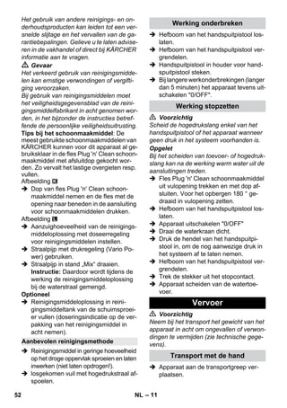 – 11 
Het gebruik van andere reinigings- en on-derhoudsproducten 
kan leiden tot een ver-snelde 
slijtage en het vervallen van de ga-rantiebepalingen. 
Gelieve u te laten advise-ren 
in de vakhandel of direct bij KÄRCHER 
informatie aan te vragen. 
 Gevaar 
Het verkeerd gebruik van reinigingsmidde-len 
kan ernstige verwondingen of vergifti-ging 
veroorzaken. 
Bij gebruik van reinigingsmiddelen moet 
het veiligheidsgegevensblad van de reini-gingsmiddelfabrikant 
in acht genomen wor-den, 
in het bijzonder de instructies betref-fende 
de persoonlijke veiligheidsuitrusting. 
Tips bij het schoonmaakmiddel: De 
meest gebruikte schoonmaakmiddelen van 
KÄRCHER kunnen voor dit apparaat al ge-bruiksklaar 
in de fles Plug 'n' Clean schoon-maakmiddel 
met afsluitdop gekocht wor-den. 
Zo vervalt het lastige overgieten resp. 
vullen. 
Afbeelding 
 Dop van fles Plug 'n' Clean schoon-maakmiddel 
nemen en de fles met de 
opening naar beneden in de aansluiting 
voor schoonmaakmiddelen drukken. 
Afbeelding 
 Aanzuighoeveelheid van de reinigings-middeloplossing 
met doseerregeling 
voor reinigingsmiddelen instellen. 
 Straalpijp met drukregeling (Vario Po-wer) 
gebruiken. 
 Straalpijp in stand „Mix“ draaien. 
Instructie: Daardoor wordt tijdens de 
werking de reinigingsmiddeloplossing 
bij de waterstraal gemengd. 
Optioneel 
 Reinigingsmiddeloplossing in reini-gingsmiddeltank 
van de schuimsproei-er 
vullen (doseringsindicatie op de ver-pakking 
van het reinigingsmiddel in 
acht nemen). 
 Reinigingsmiddel in geringe hoeveelheid 
op het droge oppervlak sproeien en laten 
inwerken (niet laten opdrogen!). 
 losgekomen vuil met hogedrukstraal af-spoelen. 
 Hefboom van het handspuitpistool los-laten. 
 Hefboom van het handspuitpistool ver-grendelen. 
 Handspuitpistool in houder voor hand-spuitpistool 
steken. 
 Bij langere werkonderbrekingen (langer 
dan 5 minuten) het apparaat tevens uit-schakelen 
0/OFF. 
 Voorzichtig 
Scheid de hogedrukslang enkel van het 
handspuitpistool of het apparaat wanneer 
geen druk in het systeem voorhanden is. 
Opgelet 
Bij het scheiden van toevoer- of hogedruk-slang 
kan na de werking warm water uit de 
aansluitingen treden. 
 Fles Plug 'n' Clean schoonmaakmiddel 
uit vulopening trekken en met dop af-sluiten. 
Voor het opbergen 180 ° ge-draaid 
in vulopening zetten. 
 Hefboom van het handspuitpistool los-laten. 
 Apparaat uitschakelen 0/OFF 
 Draai de waterkraan dicht. 
 Druk de hendel van het handspuitpi-stool 
in, om de nog aanwezige druk in 
het systeem af te laten nemen. 
 Hefboom van het handspuitpistool ver-grendelen. 
 Trek de stekker uit het stopcontact. 
 Apparaat scheiden van de watertoe-voer. 
 Voorzichtig 
Neem bij het transport het gewicht van het 
apparaat in acht om ongevallen of verwon-dingen 
te vermijden (zie technische gege-vens). 
 Apparaat aan de transportgreep ver-plaatsen. 
Aanbevolen reinigingsmethode 
Werking onderbreken 
Werking stopzetten 
Vervoer 
Transport met de hand 
52 NL 
 