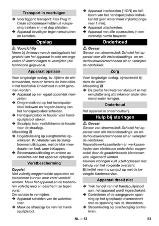 – 12 
 Voor liggend transport: Fles Plug 'n' 
Clean schoonmaakmiddel uit vulope-ning 
trekken en met dop afsluiten. 
 Apparaat beveiligen tegen verschuiven 
en kantelen. 
 Voorzichtig 
Neem bij de keuze van de opslagplaats het 
gewicht van het apparaat in acht om onge-vallen 
of verwondingen te vermijden (zie 
technische gegevens). 
Voor langdurige opslag, bv. tijdens de win-termaanden, 
moeten tevens de instructies 
in het hoofdstuk Onderhoud in acht geno-men 
worden. 
 Apparaat op een egaal oppervlak neer-zetten. 
 Ontgrendelknop op het handspuitpi-stool 
induwen en hogedrukslang van 
het handspuitpistool scheiden. 
 Handspuitpistool in houder voor hand-spuitpistool 
steken. 
 Straalpijp laten vastklikken in de houder 
voor de straalpijp. 
Afbeelding 
 Hogedrukslang op slangtrommel op-wikkelen: 
Krukhendel van de slang-trommel 
uitklappen, met de klok mee-draaien 
en kruk weer inklappen. 
 Stroomaansluitleiding en andere ac-cessoires 
aan het apparaat opbergen. 
Opgelet 
Niet volledig leeggemaakte apparaten en 
toebehoren kunnen door vorst vernield 
worden. Maak het apparaat en de toebeho-ren 
volledig leeg en bescherm ze tegen 
vorst. 
Om schade te vermijden: 
 Apparaat scheiden van de watertoe-voer. 
 Maak de straalpijp los van het hand-spuitpistool. 
 Apparaat inschakelen (1/ON) en hef-boom 
van het handspuitpistool indruk-ken 
tot geen water meer vrijkomt (onge-veer 
1 min). 
 Apparaat uitschakelen. 
 Apparaat met alle accessoires in een 
vorstvrije ruimte bewaren. 
 Gevaar 
Gevaar van stroomschok.Schakel het ap-paraat 
voor alle instandhoudings- en on-derhoudswerkzaamheden 
uit en verwijder 
de netstekker. 
Voor langdurige opslag, bijvoorbeeld tij-dens 
de winter: 
Afbeelding 
 De zeef in het wateraansluitpunt er met 
een platte tang uittrekken en onder stro-mend 
water reinigen. 
Het apparaat is onderhoudsvrij. 
 Gevaar 
Gevaar van stroomschok.Schakel het ap-paraat 
voor alle instandhoudings- en on-derhoudswerkzaamheden 
uit en verwijder 
de netstekker. 
Reparatiewerkzaamheden en werkzaam-heden 
aan elektrische onderdelen mogen 
enkel door de geautoriseerde klantenser-vice 
uitgevoerd worden. 
Kleinere storingen kunt u zelf oplossen met 
behulp van het volgende overzicht. 
Bij twijfel neemt u contact op met de be-voegde 
klantenservice. 
 Trek hendel van het handspuitpistool 
aan, het apparaat wordt ingeschakeld. 
 Controleren of de aangegeven span-ning 
op het typeplaatje overeenkomt 
met de spanning van de stroombron. 
 Stroomleiding op beschadiging contro-leren. 
Transport in voertuigen 
Opslag 
Apparaat opslaan 
Vorstbescherming 
Onderhoud 
Zorg 
Onderhoud 
Hulp bij storingen 
Apparaat draait niet 
NL 53 
 