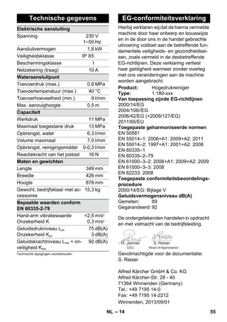 Hierbij verklaren wij dat de hierna vermelde 
machine door haar ontwerp en bouwwijze 
en in de door ons in de handel gebrachte 
uitvoering voldoet aan de betreffende fun-damentele 
– 14 
veiligheids- en gezondheidsei-sen, 
zoals vermeld in de desbetreffende 
EG-richtlijnen. Deze verklaring verliest 
haar geldigheid wanneer zonder overleg 
met ons veranderingen aan de machine 
worden aangebracht. 
De ondergetekenden handelen in opdracht 
en met volmacht van de bedrijfsleiding. 
CEO Head of Approbation 
Gevolmachtigde voor de documentatie: 
S. Reiser 
Alfred Kärcher GmbH  Co. KG 
Alfred Kärcher-Str. 28 - 40 
71364 Winnenden (Germany) 
Tel.: +49 7195 14-0 
Fax: +49 7195 14-2212 
Technische gegevens 
Elektrische aansluiting 
Spanning 230 
1~50 
V 
Hz 
Aansluitvermogen 1,8 kW 
Veiligheidsklasse IP X5 
Beschermingsklasse I 
Netzekering (traag) 10 A 
Wateraansluitpunt 
Toevoerdruk (max.) 0,8 MPa 
Toevoertemperatuur (max.) 40 °C 
Toevoerhoeveelheid (min.) 9 l/min 
Max. aanzuighoogte 0,5 m 
Capaciteit 
Werkdruk 11 MPa 
Maximaal toegestane druk 13 MPa 
Opbrengst, water 6,3 l/min 
Volume maximaal 7,0 l/min 
Opbrengst, reinigingsmiddel 0-0,3 l/min 
Reactiekracht van het pistool 16 N 
Maten en gewichten 
Lengte 349 mm 
Breedte 426 mm 
Hoogte 878 mm 
Gewicht, bedrijfsklaar met ac-cessoires 
15,3 kg 
Bepaalde waarden conform 
EN 60335-2-79 
Hand-arm vibratiewaarde 
2,5 
Onzekerheid K 
0,3 
m/s2 
m/s2 
Geluidsdrukniveau LpA 
Onzekerheid KpA 
75 
3 
dB(A) 
dB(A) 
Geluidskrachtniveau LWA + on-veiligheid 
KWA 
92 dB(A) 
Technische wijzigingen voorbehouden. 
EG-conformiteitsverklaring 
Product: Hogedrukreiniger 
Type: 1.180-xxx 
Van toepassing zijnde EG-richtlijnen 
2000/14/EG 
2004/108//EG 
2006/42/EG (+2009/127/EG) 
2011/65/EU 
Toegepaste geharmoniseerde normen 
EN 50581 
EN 55014–1: 2006+A1: 2009+A2: 2011 
EN 55014–2: 1997+A1: 2001+A2: 2008 
EN 60335–1 
EN 60335–2–79 
EN 61000–3–2: 2006+A1: 2009+A2: 2009 
EN 61000–3–3: 2008 
EN 62233: 2008 
Toegepaste conformiteitsbeoordelings-procedure 
2000/14/EG: Bijlage V 
Geluidsvermogensniveau dB(A) 
Gemeten: 89 
Gegarandeerd: 92 
Winnenden, 2013/09/01 
NL 55 
 
