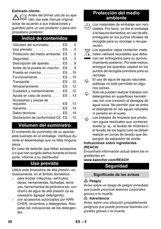 – 5 
Estimado cliente: 
Antes del primer uso de su apa-rato, 
lea este manual original, 
actúe de acuerdo a sus indicaciones y 
guárdelo para un uso posterior o para otro 
propietario posterior. 
El contenido de suministro de su aparato 
está ilustrado en el embalaje. Verifique du-rante 
el desembalaje que no falta ninguna 
pieza. 
En caso de detectar que faltan accesorios 
o o que han surgido daños durante el trans-porte, 
informe a su distribuidor. 
Utilice esta limpiadora de alta presión, ex-clusivamente, 
en el ámbito doméstico: 
– para limpiar máquinas, vehículos, 
obras, herramientas, fachadas, terra-zas, 
herramientas de jardinería etc. con 
chorro de agua de alta presión (si es 
necesario agregar detergente). 
– con accesorios autorizados por KÄR-CHER, 
recambios y detergentes. Res-petar 
las indicaciones de los detergen-tes. 
Los materiales de embalaje son reci-clables. 
Por favor, no tire el embalaje 
a la basura doméstica; en vez de ello, 
entréguelo en los puntos oficiales de 
recogida para su reciclaje o recupe-ración. 
Los aparatos viejos contienen mate-riales 
valiosos reciclables que debe-rían 
ser entregados para su aprove-chamiento 
posterior. Por este motivo, 
entregue los aparatos usados en los 
puntos de recogida previstos para su 
reciclaje. 
El uso de agua de aguas naturales 
públicas no está permitido en algu-nos 
países. 
Solo se pueden realizar trabajos con 
detergentes en superficies herméti-cas 
con una conexión al desagüe de 
agua sucia. No permitir que se entre 
el detergente en las aguas naturales 
ni penetre en el suelo. 
Los trabajos de limpieza que produ-cen 
aguas residuales que contienen 
aceite (p. ej., el lavado de motores o 
el lavado de los bajos) solo se deben 
realizar en zonas de lavado que dis-pongan 
de separador de aceite. 
Indicaciones sobre ingredientes 
(REACH) 
Encontrará información actual sobre los in-gredientes 
en: 
www.kaercher.com/REACH 
 Peligro 
Aviso sobre un riesgo de peligro inmediato 
que puede provocar lesiones corporales 
graves o la muerte. 
 Advertencia 
Aviso sobre una situación propablemente 
peligrosa que puede provocar lesiones cor-porales 
graves o la muerte. 
Índice de contenidos 
Volumen del suministro . . . . . . ES . . .5 
Uso previsto . . . . . . . . . . . . . . . ES . . .5 
Protección del medio ambiente ES . . .5 
Seguridad. . . . . . . . . . . . . . . . . ES . . .5 
Descripción del aparato . . . . . . ES . . .8 
Antes de la puesta en marcha . ES . . .9 
Puesta en marcha . . . . . . . . . . ES . .10 
Funcionamiento . . . . . . . . . . . . ES . .10 
Transporte . . . . . . . . . . . . . . . . ES . .12 
Almacenamiento . . . . . . . . . . . ES . .12 
Cuidados y mantenimiento. . . . ES . .12 
Ayuda en caso de avería . . . . . ES . .13 
Accesorios y piezas de 
repuesto . . . . . . . . . . . . . . . . . . ES . .13 
Garantía . . . . . . . . . . . . . . . . . . ES . .14 
Datos técnicos . . . . . . . . . . . . . ES . .14 
Declaración de conformidad CE ES . .15 
Volumen del suministro 
Uso previsto 
Protección del medio 
ambiente 
Seguridad 
Significado de los avisos 
56 ES 
 