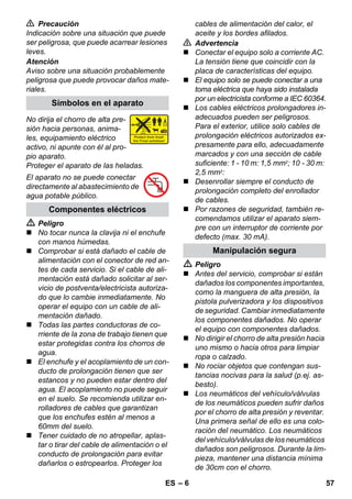 – 6 
 Precaución 
Indicación sobre una situación que puede 
ser peligrosa, que puede acarrear lesiones 
leves. 
Atención 
Aviso sobre una situación probablemente 
peligrosa que puede provocar daños mate-riales. 
No dirija el chorro de alta pre-sión 
hacia personas, anima-les, 
equipamiento eléctrico 
activo, ni apunte con él al pro-pio 
aparato. 
Proteger el aparato de las heladas. 
El aparato no se puede conectar 
directamente al abastecimiento de 
agua potable público. 
 Peligro 
 No tocar nunca la clavija ni el enchufe 
con manos húmedas. 
 Comprobar si está dañado el cable de 
alimentación con el conector de red an-tes 
de cada servicio. Si el cable de ali-mentación 
está dañado solicitar al ser-vicio 
de postventa/electricista autoriza-do 
que lo cambie inmediatamente. No 
operar el equipo con un cable de ali-mentación 
dañado. 
 Todas las partes conductoras de co-rriente 
de la zona de trabajo tienen que 
estar protegidas contra los chorros de 
agua. 
 El enchufe y el acoplamiento de un con-ducto 
de prolongación tienen que ser 
estancos y no pueden estar dentro del 
agua. El acoplamiento no puede seguir 
en el suelo. Se recomienda utilizar en-rolladores 
de cables que garantizan 
que los enchufes estén al menos a 
60mm del suelo. 
 Tener cuidado de no atropellar, aplas-tar 
o tirar del cable de alimentación o el 
conducto de prolongación para evitar 
dañarlos o estropearlos. Proteger los 
cables de alimentación del calor, el 
aceite y los bordes afilados. 
 Advertencia 
 Conectar el equipo solo a corriente AC. 
La tensión tiene que coincidir con la 
placa de características del equipo. 
 El equipo solo se puede conectar a una 
toma eléctrica que haya sido instalada 
por un electricista conforme a IEC 60364. 
 Los cables eléctricos prolongadores in-adecuados 
pueden ser peligrosos. 
Para el exterior, utilice solo cables de 
prolongación eléctricos autorizados ex-presamente 
para ello, adecuadamente 
marcados y con una sección de cable 
suficiente: 1 - 10 m: 1,5 mm2; 10 - 30 m: 
2,5 mm2: 
 Desenrollar siempre el conducto de 
prolongación completo del enrollador 
de cables. 
 Por razones de seguridad, también re-comendamos 
utilizar el aparato siem-pre 
con un interruptor de corriente por 
defecto (max. 30 mA). 
 Peligro 
 Antes del servicio, comprobar si están 
dañados los componentes importantes, 
como la manguera de alta presión, la 
pistola pulverizadora y los dispositivos 
de seguridad. Cambiar inmediatamente 
los componentes dañados. No operar 
el equipo con componentes dañados. 
 No dirigir el chorro de alta presión hacia 
uno mismo o hacia otros para limpiar 
ropa o calzado. 
 No rociar objetos que contengan sus-tancias 
nocivas para la salud (p.ej. as-besto). 
 Los neumáticos del vehículo/válvulas 
de los neumáticos pueden sufrir daños 
por el chorro de alta presión y reventar. 
Una primera señal de ello es una colo-ración 
del neumático. Los neumáticos 
del vehículo/válvulas de los neumáticos 
dañados son peligrosos. Durante la lim-pieza, 
mantener una distancia mínima 
de 30cm con el chorro. 
Símbolos en el aparato 
Componentes eléctricos 
Manipulación segura 
ES 57 
 