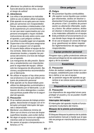 Interruptor del equipo 
Bloqueo de la pistola pulverizadora 
manual 
– 7 
 ¡Mantener los plásticos del embalaje 
fuera del alcance de los niños, se corre 
el riesgo de asfixia! 
 Advertencia 
 Los niños o las personas no instruidas 
sobre su uso no deben utilizar el aparato. 
 Este aparato no es apto para ser mane-jado 
por personas con incapacidades 
físicas, sensoriales o intelectuales o fal-ta 
de experiencia y/o conocimientos, a 
no ser que sean supervisados por una 
persona encargada o hayan recibido 
instrucciones de esta sobre como usar 
el aparato y qué peligros conlleva. 
 Los niños no pueden jugar con el aparato. 
 Supervisar a los niños para asegurarse 
de que no jueguen con el aparato. 
 El usuario debe utilizar el equipo de for-ma 
correcta. Debe tener en cuenta las 
situaciones locales y respetar las per-sonas 
del entorno a la hora de trabajar 
con el aparato. 
 Las mangueras de alta presión, fijacio-nes 
y acoplamientos son importantes 
para la seguridad del equipo. Utilizar 
solo las mangueras de alta presión, fija-ciones 
y acoplamientos recomendados 
por el fabricante. 
 No utilizar el equipo si hay otras perso-nas 
al alcance a no ser que utilicen ves-tuario 
de protección personal. 
 Este aparato se ha desarrollado para 
utilizar los detergentes suministrados o 
recomendados por el fabricante. La uti-lización 
de otros detergentes o sustan-cias 
químicas puede influir en la seguri-dad 
del aparato. 
 Precaución 
 Si se realizan pausas de trabajo prolon-gadas, 
desconectar el equipo con el in-terruptor 
principal/ interruptor del apa-rato 
o desenchufar. 
 Mantener una distancia mínima de 
30cm con el chorro a la hora de limpiar 
superficies lacadas, para evitar daños 
 No dejar el equipo nunca sin vigilancia 
mientras esté en funcionamiento. 
 No operar el equipo a temperaturas in-feriores 
a 0 ºC. 
Otros peligros 
 Peligro 
 No pulverizar líquidos combustibles. 
 ¡No aspirar nunca líquidos que conten-gan 
disolventes, ácidos sin disolver o 
disolventes! Como gasolina, disolvente 
de pintura o fuel. La neblina de pulveri-zación 
es altamente inflamable, explo-sa 
y tóxica. No utilizar acetona, ácidos 
sin disolver ni disolvente, puede atacar 
a los materiales utilizados en el equipo. 
 Está prohibido el funcionamiento en zo-nas 
donde haya riesgo de explosión. 
 Si se usa el equipo en zonas de riesgo 
(p.ej. gasolineras) se deben respetar 
las reglamentaciones de seguridad co-rrespondientes. 
Equipo protector personal 
Póngase ropa y gafas protectoras adecua-das 
para protegerse de las salpicaduras de 
agua y de la suciedad. 
Estabilidad 
 Precaución 
Antes de realizar cualquier tarea con o en 
el equipo, estabilizarlo para evitar acciden-tes 
o daños si se cae el equipo. 
 La posición segura del aparato se ga-rantiza 
si se coloca sobre una superfi-cie 
lisa. 
Dispositivos de seguridad 
 Precaución 
Los dispositivos de seguridad sirven para 
proteger al usuario y no se pueden modifi-car 
o sortear. 
El interruptor del aparato impide el funcio-namiento 
involuntario del mismo. 
El bloqueo bloquea la palanca de la pistola 
pulverizadora manual e impide que el apa-rato 
se ponga en marcha de forma involun-taria. 
58 ES 
 