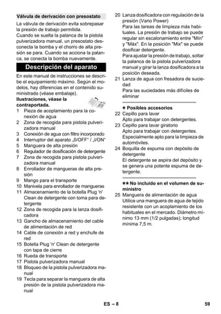 – 8 
La válvula de derivación evita sobrepasar 
la presión de trabajo permitida. 
Cuando se suelta la palanca de la pistola 
pulverizadora manual, un presostato des-conecta 
la bomba y el chorro de alta pre-sión 
se para. Cuando se acciona la palan-ca, 
se conecta la bomba nuevamente. 
En este manual de instrucciones se descri-be 
el equipamiento máximo. Según el mo-delos, 
hay diferencias en el contenido su-ministrado 
(véase embalaje). 
Ilustraciones, véase la 
contraportada. 
1 Pieza de acoplamiento para la co-nexión 
de agua 
2 Zona de recogida para pistola pulveri-zadora 
manual 
3 Conexión de agua con filtro incorporado 
4 Interruptor del aparato „0/OFF“ / „I/ON“ 
5 Manguera de alta presión 
6 Regulador de dosificación de detergente 
7 Zona de recogida para pistola pulveri-zadora 
manual 
8 Enrollador de mangueras de alta pre-sión 
9 Mango para el transporte 
10 Manivela para enrollador de mangueras 
11 Almacenamiento de la botella Plug 'n' 
Clean de detergente con toma para de-tergente 
12 Zona de recogida para la lanza dosifi-cadora 
13 Gancho de almacenamiento del cable 
de alimentación de red 
14 Cable de conexión a red y enchufe de 
red 
15 Botella Plug 'n' Clean de detergente 
con tapa de cierre 
16 Rueda de transporte 
17 Pistola pulverizadora manual 
18 Bloqueo de la pistola pulverizadora ma-nual 
19 Tecla para separar la manguera de alta 
presión de la pistola pulverizadora ma-nual 
20 Lanza dosificadora con regulación de la 
presión (Vario Power) 
Para las tareas de limpieza más habi-tuales. 
La presión de trabajo se puede 
regular sin escalonamiento entre Mín 
y Máx. En la posición Mix se puede 
dosificar detergente. 
Para ajustar la presión de trabajo, soltar 
la palanca de la pistola pulverizadora 
manual y girar la lanza dosificadora a la 
posición deseada. 
21 Lanza de agua con fresadora de sucie-dad 
Para las suciedades más difíciles de 
eliminar 
———————————————– 
Posibles accesorios 
22 Cepillo para lavar 
Apto para trabajar con detergentes. 
23 Cepillo para lavar giratorio 
Apto para trabajar con detergentes. 
Especialmente apto para la limpieza de 
automóviles. 
24 Boquilla de espuma con depósito de 
detergente 
El detergente se aspira del depósito y 
se genera una potente espuma de de-tergente. 
———————————————– 
No incluido en el volumen de su-ministro 
25 Manguera de alimentación de agua 
Utilice una manguera de agua de tejido 
resistente con un acoplamiento de los 
habituales en el mercado. Diámetro mí-nimo 
13 mm (1/2 pulgadas); longitud 
mínima 7,5 m. 
Válvula de derivación con presostato 
Descripción del aparato 
ES 59 
 