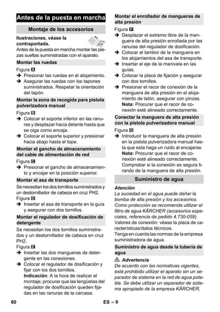 – 9 
Ilustraciones, véase la 
contraportada. 
Antes de la puesta en marcha montar las pie-zas 
sueltas suministradas con el aparato. 
Figura 
 Presionar las ruedas en el alojamiento. 
 Asegurar las ruedas con los tapones 
suministrados. Respetar la orientación 
del tapón. 
Figura 
 Colocar el soporte inferior en las ranu-ras 
y desplazar hacia delante hasta que 
se oiga como encaja. 
 Colocar el soporte superior y presionar 
hacia abajo hasta el tope. 
Figura 
 Presionar el gancho de almacenamien-to 
y encajar en la posición superior. 
Se necesitan los dos tornillos suministrados y 
un destornillador de cabeza en cruz PH2. 
Figura 
 Insertar el asa de transporte en la guía 
y asegurar con dos tornillos. 
Se necesitan los dos tornillos suministra-dos 
y un destornillador de cabeza en cruz 
PH2. 
Figura 
 Insertar las dos mangueras de deter-gente 
en las conexiones. 
 Colocar el regulador de dosificación y 
fijar con los dos tornillos. 
Indicación: A la hora de realizar el 
montaje, procurar que las lengüetas del 
regulador de dosificación queden fija-das 
en las ranuras de la carcasa. 
Figura 
 Desplazar el extremo libre de la man-guera 
de alta presión enrollada por las 
ranuras del regulador de dosificación. 
 Colocar el tambor de la manguera en 
los alojamientos del asa de transporte. 
 Insertar el eje de la manivela en las 
guías. 
 Colocar la placa de fijación y asegurar 
con dos tornillos. 
 Presionar el racor de conexión de la 
manguera de alta presión en el aloja-miento 
de latón, asegurar con pinzas. 
Nota: Procurar que el racor de co-nexión 
esté alineado correctamente. 
Figura 
 Introducir la manguera de alta presión 
en la pistola pulverizadora manual has-ta 
que esta haga un ruido al encajarse. 
Nota: Procurar que el racor de co-nexión 
esté alineado correctamente. 
Comprobar si la conexión es segura ti-rando 
de la manguera de alta presión. 
Atención 
La suciedad en el agua puede dañar la 
bomba de alta presión y los accesorios. 
Como protección se recomienda utilizar el 
filtro de agua KÄRCHER (accesorios espe-ciales, 
referencia de pedido 4.730-059). 
Valores de conexión: véase la placa de ca-racterísticas/ 
datos técnicos. 
Tenga en cuenta las normas de la empresa 
suministradora de agua. 
 Advertencia 
De acuerdo con las normativas vigentes, 
está prohibido utilizar el aparato sin un se-parador 
de sistema en la red de agua pota-ble. 
Se debe utilizar un separador de siste-ma 
apropiado de la empresa KÄRCHER, 
Antes de la puesta en marcha 
Montaje de los accesorios 
Montar las ruedas 
Montar la zona de recogida para pistola 
pulverizadora manual 
Montar el gancho de almacenamiento 
del cable de alimentación de red 
Montar el asa de transporte 
Montar el regulador de dosificación de 
detergente 
Montar el enrollador de mangueras de 
alta presión 
Conectar la manguera de alta presión 
con la pistola pulverizadora manual 
Suministro de agua 
Suministro de agua desde la tubería de 
agua 
60 ES 
 