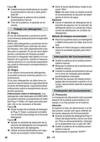 – 11 
Figura 
 Inserte la lanza dosificadora en la pisto-la 
pulverizadora manual y fíjela girán-dola 
90°. 
 Desbloquear la palanca de la pistola 
pulverizadora manual. 
 Tirar de la palanca, el aparato se en-ciende. 
 Peligro 
El uso de detergentes o productos quími-cos 
erróneos puede perjudicar la seguridad 
del equipo. 
Utilice sólo detergentes y productos de lim-pieza 
KÄRCHER para cada tipo de tarea 
de limpieza. Han sido especialmente crea-dos 
para su aparato. El uso de otros deter-gentes 
y productos de limpieza pueden 
provocar un desgaste más rápido y la inva-lidación 
de la garantía. Solicite el asesora-miento 
oportuno en una tienda especializa-da 
y pida la información correspondiente a 
KÄRCHER. 
 Peligro 
Si se utilizan erróneamente detergentes, 
se pueden provocar lesiones graves o in-toxicaciones. 
Si se usan detergentes se debe tener en 
cuenta la hoja de datos de seguridad del fa-bricante 
del detergente, especialmentelas 
indicaciones sobre el equipamiento de pro-tección 
personal. 
Indicaciones sobre el detergente: Los 
detergentes más habituales de KÄRCHER 
se pueden comprar ya preparados en bote-llas 
Plug 'n' Clean con tapa para este apa-rato. 
Así no es necesario el llenado. 
Figura 
 Quitar la tapa de la botella de detergen-te 
Plug 'n' Clean y presionar la botella 
con el orificio hacia abajo en la toma de 
detergente. 
Figura 
 Ajustar la cantidad de absorción de la 
solución de detergente con el regulador 
de dosificación de detergente. 
 Utilizar la lanza dosificadora con regu-lación 
de la presión (Vario Power). 
 Girar la lanza dosificadora hasta la po-sición 
Mix. 
Nota: De este modo se añade durante 
el funcionamiento la solución de deter-gente 
al chorro de agua. 
Opcional 
 Llenar el depósito de detergente de la 
boquilla de espuma con la solución de 
detergente (tener en cuenta las indica-ciones 
de dosificación en el bidón de 
detergente). 
 Rocíe la superficie seca con detergente 
y déjelo actuar pero sin dejar que se se-que. 
 Aplicar el chorro de agua a alta presión 
sobre la suciedad disuelta para elimi-narla. 
 Suelte la palanca de la pistola pulveri-zadora 
manual. 
 Bloquear la palanca de la pistola pulve-rizadora 
manual. 
 Insertar la pistola pulverizadora manual 
en la zona de recogida para pistolas 
pulverizadoras manuales. 
 Durante las pausas de trabajo prolon-gadas 
(de una duración superior a 5 mi-nutos), 
desconectar además el aparato 
„0/OFF“. 
 Precaución 
La manguera de alta presión solo se puede 
separar de la pistola pulverizadora o el 
equipo si no hay presión en el sistema. 
Atención 
Al separar el tubo de alimentación o el de 
alta presión, puede salir agua caliente de 
las tomas después del funcionamiento. 
 Extraer la botella de detergente Plug 'n' 
Clean del alojamiento y cerrar con la ta-pa. 
Para su almacenamiento, colocarlo 
en el alojamiento con un giro de 180º. 
 Suelte la palanca de la pistola pulveri-zadora 
manual. 
 Desconectar el aparato 0/OFF. 
Trabajo con detergentes 
Método de limpieza recomendado 
Interrupción del funcionamiento 
Finalización del funcionamiento 
62 ES 
 