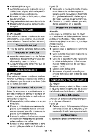 – 12 
 Cierre el grifo de agua. 
 Apriete la palanca de la pistola pulveri-zadora 
manual para eliminar la presión 
que todavía hay en el sistema. 
 Bloquear la palanca de la pistola pulve-rizadora 
manual. 
 Saque el enchufe de la toma de corriente. 
 Desconectar el aparato del suministro 
de agua. 
 Precaución 
Para evitar accidentes o lesiones durante 
el transporte, se debe tener en cuenta el 
peso del equipo (véase los datos técnicos). 
 Tirar del aparato por el asa de transporte. 
 Antes del transporte en horizontal: Extraer 
la botella de detergente Plug 'n' Clean del 
alojamiento y cerrar con la tapa. 
 Asegurar el aparato para evitar que se 
deslice o vuelque. 
 Precaución 
Para evitar accidentes o lesiones se debe 
tener en cuenta el peso del equipo a la hora 
de elegir el lugar de almacenamiento (véa-se 
los datos técnicos). 
Antes de almacenar el aparato durante un 
período prolongado, como por ejemplo en 
invierno, respetar también las indicaciones 
del capítulo Cuidados. 
 Coloque el dispositivo sobre una super-ficie 
plana. 
 Pulsar el botón de desconexión en la 
pistola pulverizadora manual y desco-nectar 
manguera de alta presión de la 
pistola pulverizadora manual. 
 Insertar la pistola pulverizadora manual 
en la zona de recogida para pistolas 
pulverizadoras manuales. 
 Encajar la lanza dosificadora en la zona 
de recogida para la lanza dosificadora. 
Figura 
 Desenrolle la manguera de alta presión 
en el desenrollador de mangueras: 
Despliegue la manivela del desenrolla-dor, 
gírela en el sentido de las agujas 
del reloj y vuelva a plegar la manivela. 
 Guardar la conexión a la red y el resto 
de los accesorios en el aparato. 
Atención 
Los equipos y accesorios que no hayan 
sido totalmente vaciados puede ser destro-zados 
por las heladas. Vaciar completa-mente 
el equipo y los accesorios y proteger 
de las heladas. 
Para evitar daños: 
 Desconectar el aparato del suministro 
de agua. 
 Quite la lanza de agua de la pistola pul-verizadora 
manual. 
 Conecte el aparato (1/ON), y presione 
la palanca de la pistola pulverizadora 
manual hasta que deje de salir agua 
(aprox. 1 min). 
 Desconexión del aparato 
 Almacenar el aparato en un lugar a 
prueba de heladas con todos los acce-sorios. 
 Peligro 
Riesgo de descarga eléctrica. Desconectar 
el equipo y desenchugar antes de realizar 
trabajos de mantenimiento o cuidados. 
Antes de un almacenamiento prolongado, 
p. e., durante el invierno: 
Figura 
 Extraer el tamiz de la conexión del agua 
con unos alicates de punta plana y lim-piarlo 
colocándolo bajo agua corriente. 
El aparato no precisa mantenimiento. 
Transporte 
Transporte manual 
Transporte en vehículos 
Almacenamiento 
Almacenamiento del aparato 
Protección antiheladas 
Cuidados y mantenimiento 
Cuidado del aparato 
Mantenimiento 
ES 63 
 