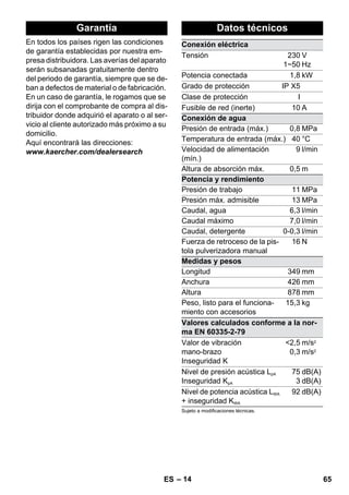 Garantía Datos técnicos 
– 14 
En todos los países rigen las condiciones 
de garantía establecidas por nuestra em-presa 
distribuidora. Las averías del aparato 
serán subsanadas gratuitamente dentro 
del periodo de garantía, siempre que se de-ban 
a defectos de material o de fabricación. 
En un caso de garantía, le rogamos que se 
dirija con el comprobante de compra al dis-tribuidor 
donde adquirió el aparato o al ser-vicio 
al cliente autorizado más próximo a su 
domicilio. 
Aquí encontrará las direcciones: 
www.kaercher.com/dealersearch 
Conexión eléctrica 
Tensión 230 
1~50 
V 
Hz 
Potencia conectada 1,8 kW 
Grado de protección IP X5 
Clase de protección I 
Fusible de red (inerte) 10 A 
Conexión de agua 
Presión de entrada (máx.) 0,8 MPa 
Temperatura de entrada (máx.) 40 °C 
Velocidad de alimentación 
(mín.) 
9 l/min 
Altura de absorción máx. 0,5 m 
Potencia y rendimiento 
Presión de trabajo 11 MPa 
Presión máx. admisible 13 MPa 
Caudal, agua 6,3 l/min 
Caudal máximo 7,0 l/min 
Caudal, detergente 0-0,3 l/min 
Fuerza de retroceso de la pis-tola 
pulverizadora manual 
16 N 
Medidas y pesos 
Longitud 349 mm 
Anchura 426 mm 
Altura 878 mm 
Peso, listo para el funciona-miento 
con accesorios 
15,3 kg 
Valores calculados conforme a la nor-ma 
EN 60335-2-79 
Valor de vibración 
mano-brazo 
Inseguridad K 
2,5 
0,3 
m/s2 
m/s2 
Nivel de presión acústica LpA 
Inseguridad KpA 
75 
3 
dB(A) 
dB(A) 
Nivel de potencia acústica LWA 
+ inseguridad KWA 
92 dB(A) 
Sujeto a modificaciones técnicas. 
ES 65 
 