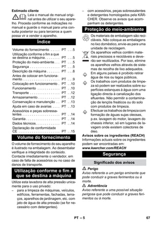– 5 
Estimado cliente 
Leia o manual de manual origi-nal 
antes de utilizar o seu apare-lho. 
Proceda conforme as indicações no 
manual e guarde o manual para uma con-sulta 
posterior ou para terceiros a quem 
possa vir a vender o aparelho. 
O volume de fornecimento do seu aparelho 
é ilustrado na embalagem. Ao desembalar 
verifique a integridade do conteúdo. 
Contacte imediatamente o vendedor, em 
caso de falta de acessórios ou no caso de 
danos de transporte. 
Utilize esta lavadora de alta pressão unica-mente 
para o uso privado: 
– para a limpeza de máquinas, veículos, 
edifícios, ferramentas, fachadas, terra-ços, 
aparelhos de jardinagem, etc. com 
jato de água de alta pressão (se for ne-cessário 
com detergentes). 
– com acessórios, peças sobressalentes 
e detergentes homologados pela KÄR-CHER. 
Observe os avisos que acom-panham 
os detergentes. 
Os materiais de embalagem são reci-cláveis. 
Não coloque as embalagens 
no lixo doméstico, envie-as para uma 
unidade de reciclagem. 
Os aparelhos velhos contêm mate-riais 
preciosos e recicláveis e deve-rão 
ser reutilizados. Por isso, elimine 
os aparelhos velhos através de siste-mas 
de recolha de lixo adequados. 
Em alguns países é proibido retirar 
água de rios ou lagos públicos. 
Os trabalhos com produtos de limpe-za 
só podem ser realizados sobre su-perfícies 
estanques à água com uma 
ligação directa à canalização dos 
efluentes. Não permitir a contamina-ção 
de lençóis freáticos ou do solo 
com produtos de limpeza. 
Efectuar os trabalhos de limpeza com 
formação de águas sujas oleosas, 
p.ex. lavagem do motor, lavagem do 
chassis inferior, só em lugares de la-vagem 
onde existem colectores de 
óleo. 
Avisos sobre os ingredientes (REACH) 
Informações actuais sobre os ingredientes 
podem ser encontradas em: 
www.kaercher.com/REACH 
 Perigo 
Aviso referente a um perigo eminente que 
pode conduzir a graves ferimentos ou à 
morte. 
 Advertência 
Aviso referente a uma possível situação 
perigosa que pode conduzir a graves feri-mentos 
ou à morte. 
Índice 
Volume do fornecimento . . . . . PT . . .5 
Utilização conforme o fim a que 
se destina a máquina . . . . . . . . PT . . .5 
Proteção do meio-ambiente . . . PT . . .5 
Segurança . . . . . . . . . . . . . . . . PT . . .5 
Descrição da máquina . . . . . . . PT . . .8 
Antes de colocar em funciona-mento 
. . . . . . . . . . . . . . . . . . . . PT . . .9 
Colocação em funcionamento . PT . .10 
Funcionamento . . . . . . . . . . . . PT . .10 
Transporte . . . . . . . . . . . . . . . . PT . .12 
Armazenamento. . . . . . . . . . . . PT . .12 
Conservação e manutenção . . PT . .13 
Ajuda em caso de avarias . . . . PT . .13 
Acessórios e peças sobressa-lentes 
. . . . . . . . . . . . . . . . . . . . PT . .14 
Garantia . . . . . . . . . . . . . . . . . . PT . .14 
Dados técnicos. . . . . . . . . . . . . PT . .14 
Declaração de conformidade 
CE . . . . . . . . . . . . . . . . . . . . . . PT . .15 
Volume do fornecimento 
Utilização conforme o fim a 
que se destina a máquina 
Proteção do meio-ambiente 
Segurança 
Significado dos avisos 
PT 67 
 