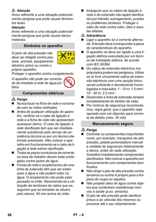 – 6 
 Atenção 
Aviso referente a uma situação potencial-mente 
perigosa que pode causar ferimen-tos 
leves. 
Atenção 
Aviso referente a uma situação potencial-mente 
perigosa que pode causar danos 
materiais. 
O jacto de alta pressão não 
deve ser dirigido contra pes-soas, 
animais, equipamento 
eléctrico activo ou contra o 
próprio aparelho. 
Proteger o aparelho contra congelamento. 
O aparelho não pode ser conecta-do 
de imediato à rede de água pú-blica. 
 Perigo 
 Nunca tocar na ficha de rede e na toma-da 
com as mãos molhadas. 
 Antes de qualquer utilização do apare-lho, 
verificar se o cabo de ligação à 
rede e a ficha de rede não apresentam 
quaisquer danos. O cabo de ligação à 
rede danificado tem que ser imediata-mente 
substituído pelo serviço de as-sistência 
técnica ou por um técnico ele-tricista 
autorizado. Não colocar o apa-relho 
em funcionamento se o cabo de li-gação 
à rede estiver danificado. 
 Todas as peças condutoras de corrente 
na área de trabalho devem estar prote-gidas 
contra jactos de água. 
 Fichas de rede e acoplamentos de uma 
linha de extensão têm que ser estan-ques 
à água e não podem estar na 
água. O acoplamento não pode estar 
pousado no chão. Recomenda-se a uti-lização 
de tambores de cabos que as-segurem 
que as tomadas se situem, 
pelo menos, 60 mm acima do chão. 
 Assegurar que os cabos de ligação à 
rede e de extensão não sejam danifica-dos 
por trânsito, esmagamento, puxões 
ou problemas similares. Proteger o 
cabo de rede contra calor, óleo e ares-tas 
afiadas. 
 Advertência 
 Ligar o aparelho só à corrente alterna-da. 
A tensão deve corresponder à placa 
de características do aparelho. 
 O aparelho só deve ser ligado a uma li-gação 
elétrica executada por um técni-co 
de instalação elétrica, de acordo 
com IEC 60364. 
 Os cabos de extensão eléctricos ina-propriados 
podem ser perigosos. Utilize 
ao ar livre unicamente cabos de exten-são 
eléctricos com uma secção trans-versal 
suficiente e devidamente homo-logados 
e marcados: 1 - 10 m: 1,5 mm2; 
10 - 30 m: 2,5 mm2: 
 Desenrolar a linha de extensão sempre 
completamente do tambor de cabo. 
 Por motivos de segurança recomenda-mos, 
regra geral, que o aparelho seja 
operado com um disjuntor para corren-te 
de defeito (máx. 30 mA). 
 Perigo 
 Controlar os componentes importantes 
como, por exemplo, mangueira de alta 
pressão, pistola pulverizadora manual 
e unidade de segurança relativamente 
a danos, antes de cada utilização. 
Substituir imediatamente componentes 
danificados. Não colocar o aparelho em 
funcionamento com componentes dani-ficados. 
 Não dirigir o jato de alta pressão contra 
terceiros ou contra si próprio para a lim-peza 
de roupa ou sapatos. 
 Não projetar jatos de água contra obje-tos 
que contenham substâncias noci-vas 
à saúde (p.ex. amianto). 
 O jato de alta pressão pode danificar 
pneus e as válvulas dos mesmos ou 
provocar até o seu rebentamento. 
Símbolos no aparelho 
Componentes elétricos 
Manuseamento seguro 
68 PT 
 